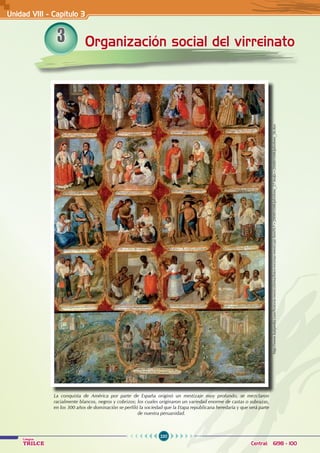 220
Colegios
TRILCE Central: 6198 - 100
Organización social del virreinato
Unidad VIII - Capítulo 3
3
La conquista de América por parte de España originó un mestizaje muy profundo, se mezclaron
racialmente blancos, negros y cobrizos; los cuales originaron un variedad enorme de castas o subrazas,
en los 300 años de dominación se perfiló la sociedad que la Etapa republicana heredaría y que será parte
de nuestra peruanidad.
http://www.kalipedia.com/historia-mexico/tema/fotos-escenas-mestizaje.html?x1=20080508klphishmx_27.Ies&x=20080508klphishmx_26.Kes
 