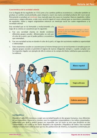 Segundo año de secundaria
221
Historia del Perú
www.trilce.edu.pe
Características de la sociedad colonial
Con la llegada de los españoles en 1532 junto a los cambios políticos económicos y culturales también se
produjo un cambio social profundo, pues empezó a nacer una nueva sociedad producto del cruce racial.
Étnicamente se produjo un mestizaje muy marcado pues tres razas se cruzarían: blancos españoles, indios
americanos y negros africanos, a este cruce racial le siguió el cruce cultural pues se mezclaron costumbres
de españoles, indios y negros originándose entonces un mestizaje racial los cuales engendraron a la
sociedad colonial.
Esta sociedad que se irá formando y evolucionando a lo
largo de la colonia se caracterizó por lo siguiente:
a. Fue una sociedad clasista en donde existieron
diferentes grupos sociales diferenciados no solo por
el color de su piel y por el poder político y económico
que ostentaban.
b. Fue una sociedad racista en donde el color de la piel y el lugar de nacimiento establecía superioridad
e inferioridad.
c. Estos estamentos sociales se caracterizaron al mismo tiempo por no ser excluyentes ni cerrados pues en
algunos grupos sociales se permitió el ingreso de nuevos integrantes siempre y cuando cumplan con
los requisitos legales (un ejemplo de ello lo vemos en la compra de títulos nobiliarios para ascender a
la nobleza).
Las Repúblicas
Durante el siglo XVI comienza a surgir una sociedad basado en dos grupos humanos, muy diferentes
en sus costumbres, creencias y visiones, eran los españoles conquistadores y los indios conquistados,
gobernarlos por igual a ambos grupos era imposible, por tal razón se tuvo que dividirlos en dos
comunidades a las cuales se les llamó: República de españoles y República de indios. Esta sociedad
colonial se estructuró sobre la base que las dos poblaciones de América, la española (conformada por
Glosario
Mestizaje: proceso de mezcla biológica y cultural
de dos o más razas dando origen a una nueva
raza y cultura.
Blanco español
Negro africano
Cobrizo americano
http://www.fundacionbataller.org.ar/enciclopedia_visual/paginas/epoca_
colonial.php
 