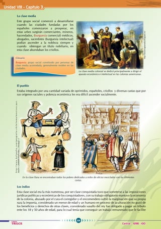 226
Colegios
TRILCE Central: 6198 - 100
Unidad VII1 - Capítulo 3
La clase media
Este grupo social comenzó a desarrollarse
cuando las ciudades fundadas por los
españoles comenzaron a prosperar, en
estas urbes surgirán comerciantes, mineros,
hacendados, (burguesía comercial) médicos,
abogados, sacerdotes (burguesía intelectual)
podían ascender a la nobleza siempre y
cuando obtengan un título nobiliario, en
esta clase abundaban los criollos.
El pueblo
Estaba integrado por una cantidad variada de oprimidos, españoles, criollos y diversas castas que por
sus orígenes raciales y pobreza económica les era difícil ascender socialmente.
Los indios
Esta clase social era la más numerosa, por ser clase conquistada tuvo que someterse a las imposiciones
jurídicas políticas y económicas de los conquistadores, con su trabajo obligatorio mantuvo la economía
de la colonia, abusado por el cura el corregidor y el encomendero sufrió la marginación que su propia
raza la imponía, considerado un menor de edad y un humano en proceso de aculturación no gozó de
los beneficios y derechos de otras clases, considerado vasallo del rey fue obligado a pagar un tributo
ente los 18 y 50 años de edad, para lo cual tenía que conseguir un trabajo remunerado que le facilite
http://lanuevagranada.blogspot.es/
La clase media colonial se dedicó principalmente a dirigir el
aparato económico e intelectual en las colonias americanas.
Glosario
Burguesía: grupo social constituido por personas de
clase media acomodada, generalmente residen en las
ciudades.
En la clase llana se encontraban todos los pobres dedicados a miles de oficios mezclados con las diferentes
castas.
h
t
t
p
:
/
/
w
w
w
.
k
a
l
i
p
e
d
i
a
.
c
o
m
/
g
e
o
g
r
a
f
i
a
-
c
h
i
l
e
/
t
e
m
a
/
m
e
s
t
i
z
o
s
-
p
a
z
.
html?x=20080803klphishbo_5.Kes&ap=1
 