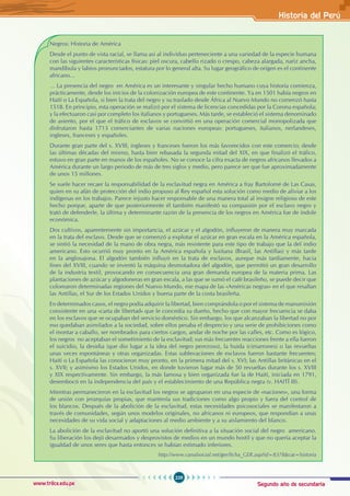 Segundo año de secundaria
229
Historia del Perú
www.trilce.edu.pe
Negros: Historia de América
Desde el punto de vista racial, se llama así al individuo perteneciente a una variedad de la especie humana
con las siguientes características físicas: piel oscura, cabello rizado o crespo, cabeza alargada, nariz ancha,
mandíbula y labios pronunciados, estatura por lo general alta. Su lugar geográfico de origen es el continente
africano...
… La presencia del negro en América es un interesante y singular hecho humano cuya historia comienza,
prácticamente, desde los inicios de la colonización europea de este continente. Ya en 1501 había negros en
Haití o La Española, si bien la trata del negro y su traslado desde África al Nuevo Mundo no comenzó hasta
1518. En principio, esta operación se realizó por el sistema de licencias concedidas por la Corona española;
y la efectuaron casi por completo los italianos y portugueses. Más tarde, se estableció el sistema denominado
de asiento, por el que el tráfico de esclavos se convirtió en una operación comercial monopolizada que
disfrutaron hasta 1713 comerciantes de varias naciones europeas: portugueses, italianos, nerlandeses,
ingleses, franceses y españoles.
Durante gran parte del s. XVIII, ingleses y franceses fueron los más favorecidos con este comercio; desde
las últimas décadas del mismo, hasta bien rebasada la segunda mitad del XIX, en que finalizó el tráfico,
estuvo en gran parte en manos de los españoles. No se conoce la cifra exacta de negros africanos llevados a
América durante un largo periodo de más de tres siglos y medio, pero parece ser que fue aproximadamente
de unos 15 millones.
Se suele hacer recaer la responsabilidad de la esclavitud negra en América a fray Bartolomé de Las Casas,
quien en su afán de protección del indio propuso al Rey español esta solución como medio de aliviar a los
indígenas en los trabajos. Parece injusto hacer responsable de una manera total al insigne religioso de este
hecho porque, aparte de que posteriormente él también manifestó su compasión por el esclavo negro y
trató de defenderle, la última y determinante razón de la presencia de los negros en América fue de índole
económica.
Dos cultivos, aparentemente sin importancia, el azúcar y el algodón, influyeron de manera muy marcada
en la trata del esclavo. Desde que se comenzó a explotar el azúcar en gran escala en la América española,
se sintió la necesidad de la mano de obra negra, más resistente para este tipo de trabajo que la del indio
americano. Esto ocurrió muy pronto en la América española y lusitana (Brasil, las Antillas) y más tarde
en la anglosajona. El algodón también influyó en la trata de esclavos, aunque más tardíamente, hacia
fines del XVIII, cuando se inventó la máquina desmotadora del algodón, que permitió un gran desarrollo
de la industria textil, provocando en consecuencia una gran demanda europea de la materia prima. Las
plantaciones de azúcar y algodoneras en gran escala, a las que se sumó el café brasileño, se puede decir que
colorearon determinadas regiones del Nuevo Mundo, ese mapa de las «Américas negras» en el que resaltan
las Antillas, el Sur de los Estados Unidos y buena parte de la costa brasileña.
En determinados casos, el negro podía adquirir la libertad, bien comprándola o por el sistema de manumisión
consistente en una «carta de libertad» que le concedía su dueño, hecho que con mayor frecuencia se daba
en los esclavos que se ocupaban del servicio doméstico. Sin embargo, los que alcanzaban la libertad no por
eso quedaban asimilados a la sociedad, sobre ellos pesaba el desprecio y una serie de prohibiciones como
el montar a caballo, ser nombrados para ciertos cargos, andar de noche por las calles, etc. Como es lógico,
los negros no aceptaban el sometimiento de la esclavitud; sus más frecuentes reacciones frente a ella fueron
el suicidio, la desidia (que dio lugar a la idea del negro perezoso), la huida (cimarrones) o las revueltas
unas veces espontáneas y otras organizadas. Estas sublevaciones de esclavos fueron bastante frecuentes;
Haití o La Española las conocieron muy pronto, en la primera mitad del s. XVI; las Antillas británicas en el
s. XVII; y asimismo los Estados Unidos, en donde tuvieron lugar más de 50 revueltas durante los s. XVIII
y XIX respectivamente. Sin embargo, la más famosa y bien organizada fue la de Haití, iniciada en 1791,
desembocó en la independencia del país y el establecimiento de una República negra (v. HAITÍ III).
Mientras permanecieron en la esclavitud los negros se agruparon en una especie de «naciones», una forma
de unión con jerarquías propias, que mantenía sus tradiciones como algo propio y fuera del control de
los blancos. Después de la abolición de la esclavitud, estas necesidades psicosociales se manifestaron a
través de comunidades, según unos modelos originales, no africanos ni europeos, que respondían a unas
necesidades de su vida social y adaptaciones al medio ambiente y a su aislamiento del blanco.
La abolición de la esclavitud no aportó una solución definitiva a la situación social del negro americano.
Su liberación los dejó desarmados y desprovistos de medios en un mundo hostil y que no quería aceptar la
igualdad de unos seres que hasta entonces se habían estimado inferiores.
http://www.canalsocial.net/ger/ficha_GER.asp?id=8378&cat=historia
 