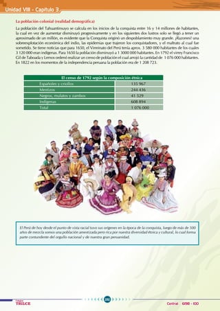 232
Colegios
TRILCE Central: 6198 - 100
Unidad VII1 - Capítulo 3
El Perú de hoy desde el punto de vista racial tuvo sus orígenes en la época de la conquista, luego de más de 500
años de mezcla somos una población amestizada pero rica por nuestra diversidad étnica y cultural, lo cual forma
parte contundente del orgullo nacional y de nuestra gran peruanidad.
La población colonial (realidad demográfica)
La población del Tahuantinsuyo se calcula en los inicios de la conquista entre 16 y 14 millones de habitantes,
la cual en vez de aumentar disminuyó progresivamente y en los siguientes dos lustros solo se llegó a tener un
aproximado de un millón, es evidente que la Conquista originó un despoblamiento muy grande. ¿Razones? una
sobreexplotación económica del indio, las epidemias que trajeron los conquistadores, y el maltrato al cual fue
sometido. Se tiene noticias que para 1650, el Virreinato del Perú tenía aprox. 3 580 000 habitantes de los cuales
3 120 000 eran indígenas. Para 1650 la población disminuyó a 1 3000 000 habitantes. En 1792 el virrey Francisco
Gil de Taboada y Lemos ordenó realizar un censo de población el cual arrojó la cantidad de 1 076 000 habitantes.
En 1822 en los momentos de la independencia peruana la población era de 1 208 723.
El censo de 1792 según la composición étnica
Españoles y criollos 135 967
Mestizos 244 436
Negros, mulatos y zambos 41 529
Indígenas 608 894
Total 1 076 000
 