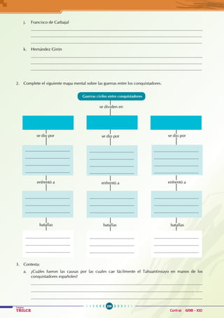 236
Colegios
TRILCE Central: 6198 - 100
j. Francisco de Carbajal
......................................................................................................................................................
		 ......................................................................................................................................................
		 ......................................................................................................................................................
k. Hernández Girón
......................................................................................................................................................
		 ......................................................................................................................................................
		 ......................................................................................................................................................
2. Complete el siguiente mapa mental sobre las guerras entre los conquistadores.
batallas batallas
se dividen en
se dio por
enfrentó a
batallas
enfrentó a enfrentó a
se dio por se dio por
Guerras civiles entre conquistadores
.......................................
.......................................
.......................................
.......................................
.......................................
.......................................
.......................................
.......................................
.......................................
.......................................
.......................................
.......................................
.......................................
.......................................
.......................................
.......................................
.......................................
.......................................
.......................................
.......................................
.......................................
.......................................
.......................................
.......................................
.......................................
.......................................
.......................................
.......................................
.......................................
.......................................
3. Contesta:
a. ¿Cuáles fueron las causas por las cuales cae fácilmente el Tahuantinsuyo en manos de los
conquistadores españoles?
......................................................................................................................................................
......................................................................................................................................................
......................................................................................................................................................
 