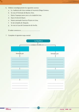 238
Colegios
TRILCE Central: 6198 - 100
6. Ordene cronológicamente los siguientes sucesos:
a. La Audiencia de Lima combate al insurrecto Diego Centeno.
b. Se crea el Virreinato de Buenos Aires.
c. Quizu Yupanqui pone cerco a la ciudad de Lima.
d. Nace el mito de Inkarri.
e. Muere asesinado Francisco Pizarro en Lima.
f. Se da la batalla de Añaquito.
g. Se crea la Casa de Contratación de Sevilla.
El orden correcto es................................................
7. Complete el siguiente mapa mental:
estaban dividido en
formado por formado por
Las Repúblicas
.......................................
.......................................
.......................................
.......................................
.......................................
.......................................
.......................................
.......................................
.......................................
.......................................
.......................................
.......................................
.......................................
.......................................
.......................................
.......................................
.......................................
.......................................
.......................................
.......................................
 