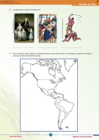 Segundo año de secundaria
239
Historia del Perú
www.trilce.edu.pe
8. ¿A qué grupos sociales pertenecen?
......................................... ......................................... .........................................
9. En el siguiente mapa ubique los diferentes países que nacieron de los virreinatos creados en la época
colonial, píntelos de diferente color.
http://edhmkp.blogspot.com/
http://hermanohomobono.blogspot.com/
http://tallerdehistoriaregional.blogia.com/
 
