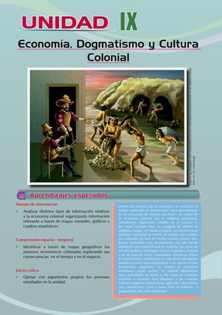 UNIDAD IX
Economía, Dogmatismo y Cultura
Colonial
http://1.bp.blogspot.com/_60dLE8RS454/TIe710BAQ6I/AAAAAAAAANI/-zC4l_888ZU/s1600/
mita+en+la+colonia.jpg
Manejo de información
• Analizar distintos tipos de información relativos
a la economía colonial organizando información
relevante a través de mapas mentales, gráficos y
cuadros estadísticos.
Comprensión espacio - temporal
• Identificar a través de mapas geográficos los
procesos económicos coloniales explicando sus
consecuencias en el tiempo y en el espacio.
Juicio crítico
• Opinar con argumentos propios los procesos
estudiados en la unidad.
Dentro del proceso de la conquista se esclavizó al
nativo, capturado en “guerra justa”, para que trabajara
en la extracción de metales preciosos . El sostén de
la economía colonial fue el indígena americano,
considerado legalmente súbdito de la Corona y,
por tanto, hombre libre. La categoría de súbdito lo
obligaba a pagar un tributo a España. La minería como
principal actividad se centró en extraer oro y plata.
Los minerales de baja ley (cobre, estaño, plomo, etc.)
fueron explotados muy escasamente, era más barato
importarlo que sustraerlo acá en América. Las minas de
oro de Carabaya, Antioquia, Chocó, Popayán y Zaruma
y las de plata de Taxco, Guanajuato, Zacatecas, Potosí
o Castrovirreina modificaron la vida de los aborígenes
quienes tuvieron que acomodarse a las nuevas teorías
económicas españolas. Se rompió la estructura
económica social andina. La minería desarrollará
otras actividades en torno a ella como el comercio
marítimo y terrestre. Para abastecer a las ciudades
mineras surgieron explotaciones agrícolas y ganaderas;
una característica unirá a todas ellas el maltrato y
marginación del indio americano.
Aprendizajes esperados
 