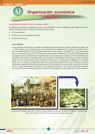 242
Colegios
TRILCE Central: 6198 - 100
Organización económica
colonial I
Unidad IX - Capítulo 1
1
Los principios económicos de la economía colonial
La economía colonial se estructuró en base a tres principios o leyes económicas que dirigieron todo el
aparato productivo en las colonias americanas, estas fueron:
• El mercantilismo
• Exclusivismo o monopolio comercial
• El intervencionismo
Mercantilismo
Es una doctrina económica que surgió en Europa durante el siglo XVI y perduró durante los siglos XVII
y XVIII. Sostenía que la riqueza de un país se basaba en la cantidad de oro y plata acumulada es decir
toda actividad económica a desarrollarse debe tener como objetivo conseguir oro y plata para llenar
las arcas del Estado. Para tal fin el Estado tenía que controlar la industria y el comercio apoyando más
las exportaciones y reduciendo las importaciones, de tal manera que la balanza comercial siempre sea
favorable, este capital acumulado según los pensadores mercantilistas de entonces, le daba al Estado
poder. Tal es así que España desde el primer momento de la colonización, estableció un comercio
fluido con sus colonias, vendiéndole toda clase de productos producidos en la metrópoli, los barcos
retornaban cargados de metales preciosos para ser almacenados en las arcas reales. Aparte de las minas
de oro y plata descubiertas por España en el continente americano, una nación solo podía aumentar
sus reservas de estos metales preciosos vendiendo más productos a otros países de los que compraba.
El mercantilismo establecía que toda actividad económica debía estar orientada a acumular oro y plata, lo cual significaba
poder. ¿Dió resultado esta política económica para que España se desarrolle?
 
