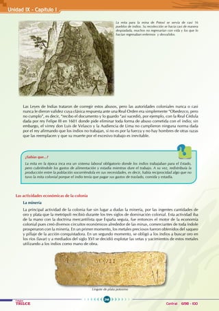 246
Colegios
TRILCE Central: 6198 - 100
Unidad IX - Capítulo I
Las Leyes de Indias trataron de corregir estos abusos, pero las autoridades coloniales nunca o casi
nunca le dieron validez cuya clásica respuesta ante una Real Orden era simplemente “Obedezco, pero
no cumplo”, es decir, “recibo el documento y lo guardo “así sucedió, por ejemplo, con la Real Cédula
dada por rey Felipe III en 1601 donde pide eliminar toda forma de abuso cometida con el indio; sin
embargo, el virrey don Luis de Velasco y la Audiencia de Lima no cumplieron ninguna norma dada
por el rey afirmando que los indios no trabajan, si no es por la fuerza y no hay hombres de otras razas
que las reemplacen y que su muerte por el excesivo trabajo es inevitable.
Las actividades económicas de la colonia
La minería
La principal actividad de la colonia fue sin lugar a dudas la minería, por las ingentes cantidades de
oro y plata que la metrópoli recibió durante los tres siglos de dominación colonial. Esta actividad iba
de la mano con la doctrina mercantilista que España seguía, fue entonces el motor de la economía
colonial pues creó diversos circuitos económicos alrededor de las minas, comerciantes de toda índole
prosperaron con la minería. En un primer momento, los metales preciosos fueron obtenidos del saqueo
y pillaje de la acción conquistadora. En un segundo momento, se obligó a los indios a buscar oro en
los ríos (lavar) y a mediados del siglo XVI se decidió explotar las vetas y yacimientos de estos metales
utilizando a los indios como mano de obra.
La mita para la mina de Potosí se servía de casi 16
pueblos de indios. Su recolección se hacia casi de manera
despiadada, muchos no regresarían con vida y los que lo
hacían regresaban enfermos y desvalidos.
¿Sabías que...?
La mita en la época inca era un sistema laboral obligatorio donde los indios trabajaban para el Estado,
pero cubriéndole los gastos de alimentación y estadía mientras dure el trabajo. A su vez, redistribuía la
producción entre la población socorriéndola en sus necesidades, es decir, había reciprocidad algo que no
tuvo la mita colonial porque el indio tenía que pagar sus gastos de traslado, comida y estadía.
Lingote de plata potosino
 