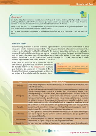 Segundo año de secundaria
247
Historia del Perú
www.trilce.edu.pe
¿Sabías que...?
En el año 1992 al conmemorarse los 500 años de la llegada de Colón a América, el Colegio de Economistas
del Perú publicó en su libro ”500 años después, que pague España” que la cantidad de oro y plata llevados a
ese país, en los 300 años de dominación, sumaban 647 074 millones de dólares.
Entre 1503 y 1660 casi 150 años de extracción, España sustraía 185 000 kilos de oro por año de América. Hoy
solo el Perú en un año de extracción llega a 182 000 kilos.
En 150 años, España sacó de América 16 millones de kilos plata; hoy en el Perú se saca cada año 300 000
kilos.
Formas de trabajo
Los métodos para extraer el mineral aurífero o argentífero fue la explotación en profundidad, es decir,
se cavaron túneles o socavones siguiendo las vetas o rutas del mineral. Estos socavones eran estrechos
oscuros y sin suficiente ventilación, el tamaño del socavón aumentaba conforme se explotaba el
mineral. El indio entraba provisto de una barreta y una vela de sebo de llama con un costal de cuero;
una vez sacado el mineral era molido para luego ser fundido en las wairas (hornos incas) este primer
método llamado de la fundición no permitía obtener buena producción por cuanto se perdía mucho
mineral argentífero en la escoria o restos de la fundición.
Para 1566 se introduce en el virreinato peruano
otro método que permitiría una mayor producción.
El llamado método de la amalgamación inventado
por Bartolomé de Medina en el virreinato de Nueva
España. El método de amalgamación para la obtención
de la plata se desarrollaba según las siguientes fases:
Fase Desarrollo de la fase
Molido
Mediante el empleo de molinos hidráulicos, se pulverizaba el mineral de plata
extraído de la mina.
Incorporo
Sellevabalamenamineralmolida (harina) aungranespacioabierto pavimentado
(patio o incorporadero) donde se le añadía agua, sal común y azogue, hasta
conseguir una pasta uniforme (torta), hecho que se aceleraba andando encima de
ella al mismo tiempo que se removía con palas (repaso). Cuando el especialista
(azoguero) consideraba que el mercurio había incorporado la mayor cantidad
de plata (el proceso denominado del incorporo se alargaba hasta tres meses
según las condiciones del mineral y el clima), se procedía al lavado de la torta.
Lavado
El lavado de la torta se realizaba en grandes recipientes con palas giratorias
para separar la lama (tierra e impurezas) de la pella (masa de azogue y plata), es
decir, separar los elementos no metálicos de la amalgama.
Filtración
La pella (producto semilíquido) era entonces introducida en bolsas de lona para
que por el líquido fluyera la mayor cantidad de mercurio. Lo que quedaba era
una masa sólida (piña).
Calentamiento
La masa sólida (piña) se calentaba debajo de una campana (capellina) para que
el mercurio se vaporizara y se recuperara por enfriamiento.
Fundición La plata pura que quedaba se fundía para convertirla en barras de igual tamaño.
Glosario
Amalgamación: unir o mezclar cosas de
naturaleza contraria o distinta, generalmente se
unía mercurio con la plata u oro.
 