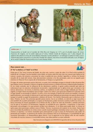 Segundo año de secundaria
251
Historia del Perú
www.trilce.edu.pe
¿Sabías que...?
Huancavelica se fundó con el nombre de Villa Rica de Oropesa en 1571, por el alcalde mayor de minas
Francisco de Angulo, con la orden dada por el virrey Toledo Conde de Oropesa, casi 7 años después de
haberse descubierto la mina de Santa Bárbara (llamada “la descubridora”). Su hallazgo lo realizó el indio curaca
Ñahuincopa quien comunicó a su amo don Amador de Cabrera, esta mina se encuentra ubicado a casi 20 leguas
de la actual ciudad de Huancavelica en el cerro Wanka Wilka.
Para conocer más …
El “Tío” en Bolivia y el “Muki” en el Perú
Fíjate que el “Tío” tiene la forma del diablo, de color rojo, cuernos y patas de cabra. En el Perú existe también la
tradición de “el Muqui” (escrito también como Muki), un enano rubio de color rojo con cuernos que habita en las
cuevas y ayuda a los mineros a encontrar las vetas a cambio de coca, alcohol, cigarrillos e, incluso, los favores
sexuales de la mujer del minero. Estas descripciones conectan a los dos personajes, pero no son iguales pues
mientras en Potosí el Tío es esposo de la Pachamama, el Muqui es un geniecillo.
El origen de ambos personajes parece derivarse, en parte, de la mitología europea en donde la idea de geniecillos
que habitan cuevas y bosques y ofrecen a la gente encontrar tesoros a cambio de favores o determinados productos.
En los Andes centrales, por la influencia de los doctrineros católicos, la gente andina entendió que todo ser
sobrenatural que no estuviera oficialmente reconocido y representado por la iglesia tenía que vincularse a las
fuerzas demoniacas. Así mismo, la doctrina católica, al establecer el cielo como el lugar habitado por Dios, los
ángeles, la Virgen María (recordemos que la Virgen “subió a los cielos”), por oposición estableció el subsuelo como
el lugar donde se encontraba el infierno. La mina, al ser una entrada al interior de la tierra era también, al menos
potencialmente, una entrada al infierno por lo que tenía que estar habitada por personajes de aspecto demoniaco,
aunque sin perder su papel de protectores y dadores de favores. Tres hechos interesantes que se observan en las
fotos. Primero, los tres Tíos presentan grandes penes erectos. Eso es un símbolo, no solo de su vigor masculino,
sino también de su poder penetrador a su esposa la Pachamama, poder necesario cuando se abren las minas y se
busca encontrar los tesoros guardados en el interior de ella, es decir las vetas de minerales y metales preciosos
con los que el Tío preñó a la Pachamama. Segundo, la cantidad de coca, cigarrillos, y serpentinas. Es que estos
personajes solo protegen si es que primero reciben esos obsequios. Es un dame para poder darte. Lo mismo se
aplica para otros personajes andinos como el Ekeko. Tercero, la presencia de mujeres en las minas. Hasta hace
poco escuchaba de problemas en ciertas minas cuando mujeres geólogos intentaban entrar a las mismas. Algunos
mineros se oponían, o al menos mostraban gran preocupación ya que la mina (la Pachamama) solo podía ser
penetrada por hombres. La presencia de mujeres solo acarrearía celos en la Pachamama y la posibilidad de que
ocurriesen derrumbes o se desprendieran gases tóxicos. Con la aparición en los últimos años de más mujeres
vinculadas de muchas maneras a la actividad minera, esas ideas podrían ya estar cediendo.
http://amautacuna.blogspot.com/2009/09/el-tio-guardian-de-las-minas-de-potosi.html
El Tío
http://amautacuna.blogspot.com/2009/09/el-tio-guardian-de-las-
minas-de-potosi.html
http://yllari.com/arte/wp-content/uploads/2009/12/Muki-002.jpg
Muki
 
