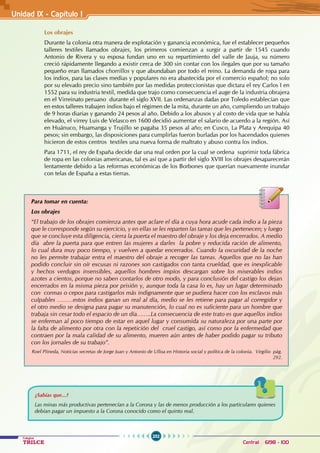 252
Colegios
TRILCE Central: 6198 - 100
Unidad 1X - Capítulo I
Los obrajes
Durante la colonia otra manera de explotación y ganancia económica, fue el establecer pequeños
talleres textiles llamados obrajes, los primeros comienzan a surgir a partir de 1545 cuando
Antonio de Rivera y su esposa fundan uno en su repartimiento del valle de Jauja, su número
creció rápidamente llegando a existir cerca de 300 sin contar con los ilegales que por su tamaño
pequeño eran llamados chorrillos y que abundaban por todo el reino. La demanda de ropa para
los indios, para las clases medias y populares no era abastecida por el comercio español; no solo
por su elevado precio sino también por las medidas proteccionistas que dictara el rey Carlos I en
1552 para su industria textil, medida que trajo como consecuencia el auge de la industria obrajera
en el Virreinato peruano durante el siglo XVII. Las ordenanzas dadas por Toledo establecían que
en estos talleres trabajen indios bajo el régimen de la mita, durante un año, cumpliendo un trabajo
de 9 horas diarias y ganando 24 pesos al año. Debido a los abusos y al costo de vida que se había
elevado, el virrey Luis de Velasco en 1600 decidió aumentar el salario de acuerdo a la región. Así
en Huánuco, Huamanga y Trujillo se pagaba 35 pesos al año; en Cusco, La Plata y Arequipa 40
pesos; sin embargo, las disposiciones para cumplirlas fueron burladas por los hacendados quienes
hicieron de estos centros textiles una nueva forma de maltrato y abuso contra los indios.
Para 1711, el rey de España decide dar una real orden por la cual se ordena suprimir toda fábrica
de ropa en las colonias americanas, tal es así que a partir del siglo XVIII los obrajes desaparecerán
lentamente debido a las reformas económicas de los Borbones que querían nuevamente inundar
con telas de España a estas tierras.
Para tomar en cuenta:
Los obrajes
“El trabajo de los obrajes comienza antes que aclare el día a cuya hora acude cada indio a la pieza
que le corresponde según su ejercicio, y en ellas se les reparten las tareas que les pertenecen; y luego
que se concluye esta diligencia, cierra la puerta el maestro del obraje y los deja encerrados. A medio
día abre la puerta para que entren las mujeres a darles la pobre y reducida ración de alimento,
lo cual dura muy poco tiempo, y vuelven a quedar encerrados. Cuando la oscuridad de la noche
no les permite trabajar entra el maestro del obraje a recoger las tareas. Aquellos que no las han
podido concluir sin oír excusas ni razones son castigados con tanta crueldad, que es inexplicable
y hechos verdugos insensibles, aquellos hombres impíos descargan sobre los miserables indios
azotes a cientos, porque no saben contarlos de otro modo, y para conclusión del castigo los dejan
encerrados en la misma pieza por prisión y, aunque toda la casa lo es, hay un lugar determinado
con cormas o cepos para castigarlos más indignamente que se pudiera hacer con los esclavos más
culpables ………estos indios ganan un real al día, medio se les retiene para pagar al corregidor y
el otro medio se designa para pagar su manutención, lo cual no es suficiente para un hombre que
trabaja sin cesar todo el espacio de un día……..La consecuencia de este trato es que aquellos indios
se enferman al poco tiempo de estar en aquel lugar y consumida su naturaleza por una parte por
la falta de alimento por otra con la repetición del cruel castigo, así como por la enfermedad que
contraen por la mala calidad de su alimento, mueren aún antes de haber podido pagar su tributo
con los jornales de su trabajo”.
Roel PIineda, Noticias secretas de Jorge Juan y Antonio de Ulloa en Historia social y política de la colonia. Virgilio pág.
292.
¿Sabías que...?
Las minas más productivas pertenecían a la Corona y las de menos producción a los particulares quienes
debían pagar un impuesto a la Corona conocido como el quinto real.
 