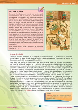 Segundo año de secundaria
253
Historia del Perú
www.trilce.edu.pe
Para tomar en cuenta:
Fernando Silva Santisteban nos da una versión cabal
sobre como era este, cuando en su libro sobre “Los
obrajes en el virreinato del Perú” escribe lo siguiente:
Con el cuerpo semidesnudo el indio era atormentado
por el frío y el dolor que causa la inactividad de gran
parte del sistema muscular, muchos de los operarios
trabajan sentados en el suelo y sobre un tronco, al cual
en algunos obrajes como el de Porcón en Cajamarca
estaban sujetos por cadenas para que no pudieran
escapar, en otros, los oscuros rincones del galpón
servían de letrinas y con la escasa renovación del aire
el ambiente en que trabajaban esos miserables era de lo
más repugnante, los parásitos en el cuerpo de los indios
se encargaban de completar esa inicua situación de los
desgraciados operarios. Por lo tanto fácil es comprender
la razón por la cual el virrey Marqués de Castell Fuerte
en la memoria de su gobierno manifiesta que por el
sistema de trabajo libre era casi imposible hallar indios
voluntarios…”
Roel Pineda, Historia social y económica de la colonia
Virgilio pág.139.
El comercio colonial
Desde los primeros momentos de la conquista, el comercio colonial se estableció bajo el régimen
de monopolio, es decir, todo el tráfico comercial España-América sería controlado por la Casa de
Contratación de Sevilla creado para tal fin en 1503.
Todo barco que vendría a América tenía que registrase en el puerto de Sevilla o sus antepuertos
San Lucar de Barrameda o Cádiz. En 1717 Cádiz se convirtió en el principal puerto de control del
tráfico marítimo, tenía mejor disposición frente al océano, Sevilla estaba a orillas del rio Guadalquivir
y se estaba sedimentando. Es en esta actividad donde se dio con mayor claridad los principios de
la economía colonial: exclusivismo, mercantilismo e intervencionismo. Las riquezas de América
conocidas en Europa originó el aumento de piratas y corsarios quienes trasladaron sus operaciones
del Mediterráneo al Atlántico esto determinó que a partir de 1543 la Casa de Contratación ordenara
que los barcos que zarparan para América lo hagan en convoyes llamados “Flotas” y “Galeones”. La
“Flota” estaba destinada para el Virreinato de Nueva España y para las colonias de Las Filipinas, se
dirigía al puerto de Veracruz, un grupo de estas mercaderías atravesaba el Virreinato de Nueva España
y llegaba la puerto de Acapulco desde donde zarpaba el llamado “Galeón de Manila” para las colonias
españolas en Filipinas. “La flota” partía de España en marzo o abril. Para el Virreinato del Perú venía
los llamados “Galeones de tierra firme” quienes zarpaban en julio o agosto y se dirigían al puerto de
Nombre de Dios, en la actual Panamá, donde se llevaba a cabo una feria denominada “Portobelo”,
mercado obligado para que los comerciantes del Callao puedan venir desde Lima cruzar el estrecho
a lomo de mula, adquirir las mercaderías y retornar a su virreinato. A mediados de febrero los dos
convoyes se reunían en La Habana (Juana – Cuba) para retornar juntos a España.
Glosario
La Habana: una de las 6 ciudades fundadas por
los españoles (S.XVI) en la isla de Juana. Hoy
capital de Cuba.
h
t
t
p
:
/
/
w
w
w
.
k
a
l
i
p
e
d
i
a
.
c
o
m
/
k
a
l
i
p
e
d
i
a
m
e
d
i
a
/
h
i
s
t
o
r
i
a
/
m
e
d
i
a
/
2
0
0
8
0
8
/
0
2
/
hisecuador/20080802klphishec_2_Ies_SCO.jpg
 