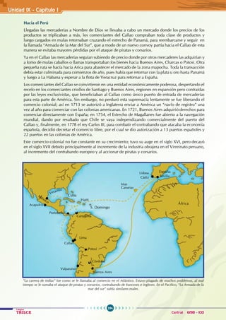 254
Colegios
TRILCE Central: 6198 - 100
Unidad 1X - Capítulo I
Hacia el Perú
Llegadas las mercaderías a Nombre de Dios se llevaba a cabo un mercado donde los precios de los
productos se triplicaban a más, los comerciantes del Callao compraban toda clase de productos y
luego cargados en mulas retornaban cruzando el estrecho de Panamá, para reembarcarse y seguir en
la llamada “Armada de la Mar del Sur”, que a modo de un nuevo convoy partía hacia el Callao de esta
manera se evitaba mayores pérdidas por el ataque de piratas y corsarios.
Ya en el Callao las mercaderías seguían subiendo de precio donde por otros mercaderes las adquirían y
a lomo de mulas caballos o llamas transportaban los bienes hacia Buenos Aires, Charcas o Potosí. Otra
pequeña ruta se hacía hacia Arica para abastecer el mercado de la zona mapocha. Toda la transacción
debía estar culminada para comienzos de año, pues había que retornar con la plata u oro hasta Panamá
y luego a La Habana y esperar a la flota de Veracruz para retornar a España.
Los comerciantes del Callao se convirtieron en una entidad económicamente poderosa, despertando el
recelo en los comerciantes criollos de Santiago y Buenos Aires, regiones en expansión pero contraídas
por las leyes exclusivistas, que beneficiaban al Callao como único puerto de entrada de mercaderías
para esta parte de América. Sin embargo, no perduró esta supremacía lentamente se fue liberando el
comercio colonial; así en 1713 se autorizó a Inglaterra enviar a América un “navío de registro” una
vez al año para comerciar con las colonias americanas. En 1721, Buenos Aires adquirió derechos para
comerciar directamente con España; en 1754, el Estrecho de Magallanes fue abierto a la navegación
mundial, dando por resultado que Chile se vaya independizando comercialmente del puerto del
Callao y, finalmente, en 1778 el rey Carlos III, para combatir el contrabando que atacaba la economía
española, decidió decretar el comercio libre, por el cual se dio autorización a 13 puertos españoles y
22 puertos en las colonias de América.
Este comercio colonial no fue constante en su crecimiento; tuvo su auge en el siglo XVI, pero decayó
en el siglo XVII debido principalmente al incremento de la industria obrajera en el Virreinato peruano,
al incremento del contrabando europeo y al accionar de piratas y corsarios.
“La carrera de indias” fue como se le llamaba al comercio en el Atlántico. Estuvo plagado de muchos problemas, al mal
tiempo se le sumaba el ataque de piratas y corsarios, contrabando de franceses e ingleses. En el Pacífico, “La Armada de la
mar del sur” sufría similares males.
Cuba
Haiti
México
S. Domingo
África
España
Sevilla
Lisboa
Cádiz
Islas
Canarias
Lima
Callao
Acapulco
Portobello
Cartagena
Potosí
Córdoba
Buenos Aires
Valparaiso
Veracruz
 