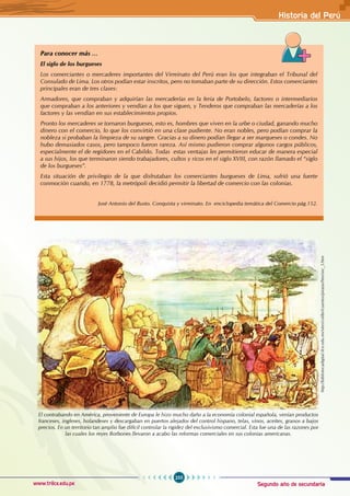 Segundo año de secundaria
255
Historia del Perú
www.trilce.edu.pe
Para conocer más …
El siglo de los burgueses
Los comerciantes o mercaderes importantes del Virreinato del Perú eran los que integraban el Tribunal del
Consulado de Lima. Los otros podían estar inscritos, pero no tomaban parte de su dirección. Estos comerciantes
principales eran de tres clases:
Armadores, que compraban y adquirían las mercaderías en la feria de Portobelo, factores o intermediarios
que compraban a los anteriores y vendían a los que siguen, y Tenderos que compraban las mercaderías a los
factores y las vendían en sus establecimientos propios.
Pronto los mercaderes se tornaron burgueses, esto es, hombres que viven en la urbe o ciudad, ganando mucho
dinero con el comercio, lo que los convirtió en una clase pudiente. No eran nobles, pero podían comprar la
nobleza si probaban la limpieza de su sangre. Gracias a su dinero podían llegar a ser marqueses o condes. No
hubo demasiados casos, pero tampoco fueron rareza. Así mismo pudieron comprar algunos cargos públicos,
especialmente el de regidores en el Cabildo. Todas estas ventajas les permitieron educar de manera especial
a sus hijos, los que terminaron siendo trabajadores, cultos y ricos en el siglo XVIII, con razón llamado el “siglo
de los burgueses”.
Esta situación de privilegio de la que disfrutaban los comerciantes burgueses de Lima, sufrió una fuerte
conmoción cuando, en 1778, la metrópoli decidió permitir la libertad de comercio con las colonias.
José Antonio del Busto. Conquista y virreinato. En enciclopedia temática del Comercio pág.152.
http://bibliotecadigital.ilce.edu.mx/sites/colibri/cuentos/piratas/htm/sec_3.htm
El contrabando en América, proveniente de Europa le hizo mucho daño a la economía colonial española, venían productos
franceses, ingleses, holandeses y descargaban en puertos alejados del control hispano, telas, vinos, aceites, granos a bajos
precios. En un territorio tan amplio fue difícil controlar la rigidez del exclusivismo comercial. Esta fue una de las razones por
las cuales los reyes Borbones llevaron a acabo las reformas comerciales en sus colonias americanas.
 
