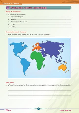 258
Colegios
TRILCE Central: 6198 - 100
Unidad 1X - Capítulo I
Evaluando nuestro aprendizaje
Manejo de información
1. A quiénes se denominaban:
a. Indios de faltriquera.......................................................................................................................
b. Mitayos..........................................................................................................................................
c. Armada de la Mar del Sur...............................................................................................................
d. El Tío.............................................................................................................................................
e. Michis............................................................................................................................................
Comprensión espacio - temporal
2. En el siguiente mapa, trace la ruta de la “Flota” y de los “Galeones”.
Juicio crítico
3. ¿Por qué consideras que los alimentos traídos por los españoles reemplazaron a los alimentos andinos?
............................................................................................................................................................
............................................................................................................................................................
............................................................................................................................................................
............................................................................................................................................................
............................................................................................................................................................
 