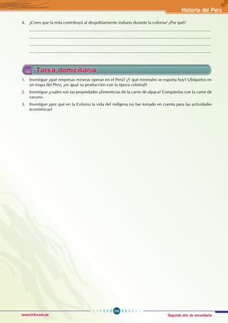 Segundo año de secundaria
259
Historia del Perú
www.trilce.edu.pe
Tarea domiciliaria
1. Investigue ¿qué empresas mineras operan en el Perú? ¿Y qué minerales se exporta hoy? Ubíquelos en
un mapa del Perú, ¿es igual su producción con la época colonial?
2. Investigue ¿cuáles son las propiedades alimenticias de la carne de alpaca? Compárelas con la carne de
vacuno.
3. Investigue ¿por qué en la Colonia la vida del indígena no fue tomado en cuenta para las actividades
económicas?
4. ¿Crees que la mita contribuyó al despoblamiento indiano durante la colonia? ¿Por qué?
............................................................................................................................................................
............................................................................................................................................................
............................................................................................................................................................
............................................................................................................................................................
 