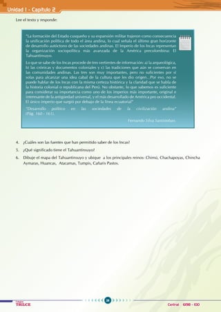 26
Colegios
TRILCE Central: 6198 - 100
Lee el texto y responde:
“La formación del Estado cusqueño y su expansión militar trajeron como consecuencia
la unificación política de todo el área andina, lo cual señala el último gran horizonte
de desarrollo autóctono de las sociedades andinas. El Imperio de los Incas representan
la organización sociopolítica más avanzada de la América precolombina: El
Tahuantinsuyo.
Lo que se sabe de los Incas procede de tres vertientes de información: a) la arqueológica,
b) las crónicas y documentos coloniales y c) las tradiciones que aún se conservan en
las comunidades andinas. Las tres son muy importantes, pero no suficientes por sí
solas para alcanzar una idea cabal de la cultura que les dio origen…Por eso, no se
puede hablar de los Incas con la misma certeza histórica y la claridad que se habla de
la historia colonial o republicana del Perú. No obstante, lo que sabemos es suficiente
para considerar su importancia como uno de los imperios más importante, original e
interesante de la antigüedad universal, y el más desarrollado de América pro occidental.
El único imperio que surgió por debajo de la línea ecuatorial”
“Desarrollo político en las sociedades de la civilización andina”
(Pág. 160 - 161).
		 					 Fernando Silva Santisteban.
4. ¿Cuáles son las fuentes que han permitido saber de los Incas?
5. ¿Qué significado tiene el Tahuantinsuyo?
6. Dibuje el mapa del Tahuantinsuyo y ubique a los principales reinos: Chimú, Chachapoyas, Chincha
Aymaras, Huancas, Atacamas, Tumpis, Cañaris Pastos.
Unidad I - Capítulo 2
 