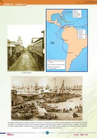 262
Colegios
TRILCE Central: 6198 - 100
Unidad IX - Capítulo 2
El antiguo Tribunal del Consulado creado en el Lima en 1593 funcionó en la calle Los mercaderes hoy jirón de la Unión, desde
este lugar se controlaba el comercio que se daba a lo largo de Océano Pacífico entre el Callao, Panamá y Acapulco. Su creación
se debió al gran poder económico que los mercaderes criollos del Callao habían logrado, este tribunal cumplió similares
funciones a la Casa de Contratación de Sevilla.
De España
A España
Cartagena
La Habana
Panamá
Acapulco
Callao
Océano
Pacífico
Valparaiso
Veracruz
Alimentos,
animales,
vestidos,
manufacturas,
plantas,
europeas.
Galeones (partían en agosto de
Sevilla)
Flota (partía en abril de Sevilla)
Únicas rutas marítimas
internacionales.
Metales
preciosos,
azúcar, tabaco,
cacao, plantas
tropicales.
Jr. de la Unión
 