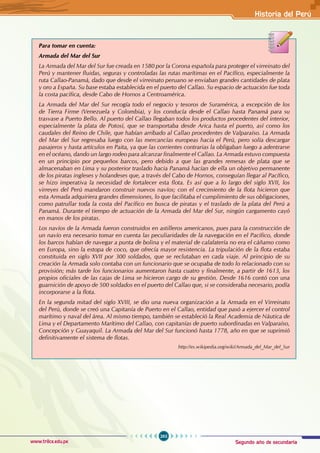 Segundo año de secundaria
263
Historia del Perú
www.trilce.edu.pe
Para tomar en cuenta:
Armada del Mar del Sur
La Armada del Mar del Sur fue creada en 1580 por la Corona española para proteger el virreinato del
Perú y mantener fluidas, seguras y controladas las rutas marítimas en el Pacífico, especialmente la
ruta Callao-Panamá, dado que desde el virreinato peruano se enviaban grandes cantidades de plata
y oro a España. Su base estaba establecida en el puerto del Callao. Su espacio de actuación fue toda
la costa pacífica, desde Cabo de Hornos a Centroamérica.
La Armada del Mar del Sur recogía todo el negocio y tesoros de Suramérica, a excepción de los
de Tierra Firme (Venezuela y Colombia), y los conducía desde el Callao hasta Panamá para su
trasvase a Puerto Bello. Al puerto del Callao llegaban todos los productos procedentes del interior,
especialmente la plata de Potosí, que se transportaba desde Arica hasta el puerto, así como los
caudales del Reino de Chile, que habían arribado al Callao procedentes de Valparaíso. La Armada
del Mar del Sur regresaba luego con las mercancías europeas hacia el Perú, pero solía descargar
pasajeros y hasta artículos en Paita, ya que las corrientes contrarias la obligaban luego a adentrarse
en el océano, dando un largo rodeo para alcanzar finalmente el Callao. La Armada estuvo compuesta
en un principio por pequeños barcos, pero debido a que las grandes remesas de plata que se
almacenaban en Lima y su posterior traslado hacia Panamá hacían de ella un objetivo permanente
de los piratas ingleses y holandeses que, a través del Cabo de Hornos, conseguían llegar al Pacífico,
se hizo imperativa la necesidad de fortalecer esta flota. Es así que a lo largo del siglo XVII, los
virreyes del Perú mandaron construir nuevos navíos; con el crecimiento de la flota hicieron que
esta Armada adquiriera grandes dimensiones, lo que facilitaba el cumplimiento de sus obligaciones,
como patrullar toda la costa del Pacífico en busca de piratas y el traslado de la plata del Perú a
Panamá. Durante el tiempo de actuación de la Armada del Mar del Sur, ningún cargamento cayó
en manos de los piratas.
Los navíos de la Armada fueron construidos en astilleros americanos, pues para la construcción de
un navío era necesario tomar en cuenta las peculiaridades de la navegación en el Pacífico, donde
los barcos habían de navegar a punta de bolina y el material de calafatería no era el cáñamo como
en Europa, sino la estopa de coco, que ofrecía mayor resistencia. La tripulación de la flota estaba
constituida en siglo XVII por 300 soldados, que se reclutaban en cada viaje. Al principio de su
creación la Armada solo contaba con un funcionario que se ocupaba de todo lo relacionado con su
provisión; más tarde los funcionarios aumentaron hasta cuatro y finalmente, a partir de 1613, los
propios oficiales de las cajas de Lima se hicieron cargo de su gestión. Desde 1616 contó con una
guarnición de apoyo de 500 soldados en el puerto del Callao que, si se consideraba necesario, podía
incorporarse a la flota.
En la segunda mitad del siglo XVIII, se dio una nueva organización a la Armada en el Virreinato
del Perú, donde se creó una Capitanía de Puerto en el Callao, entidad que pasó a ejercer el control
marítimo y naval del área. Al mismo tiempo, también se estableció la Real Academia de Náutica de
Lima y el Departamento Marítimo del Callao, con capitanías de puerto subordinadas en Valparaíso,
Concepción y Guayaquil. La Armada del Mar del Sur funcionó hasta 1778, año en que se suprimió
definitivamente el sistema de flotas.
http://es.wikipedia.org/wiki/Armada_del_Mar_del_Sur
 