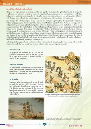 264
Colegios
TRILCE Central: 6198 - 100
Unidad IX - Capítulo 2
La política tributaria en la colonia
Otro de los ingresos que la Corona percibió en grandes cantidades fue por el concepto de impuestos
y arbitrios, los primeros en crearse fueron los Quintos Reales gravados a los tesoros incas y el Tributo
indígena, en un inicio los encargados de cobrarlos fueron los encomenderos y con la legislación del virrey
Toledo pasó a ser cobrado por los corregidores teniendo como intermediarios a los caciques.
Fue el cobro del Tributo indígena el que ocasionó otra forma de explotación y abuso contra los indefensos
indios, así Jorge Juan y Antonio de Ulloa en su obra “Noticias secretas” dicen “..Y si al ser requerido el
indígena no tuviera para cubrir la obligación, entonces el cobrador después de maltratarle se lleva lo que
encuentra en casa del desdichado si no hay nada de valor lo pone en un obraje para cobrar el importe del
tributo con el producto de jornales. El infeliz indio viéndose tan tristemente oprimido, lleno de miseria y
sin esperanza de justicia muere en poco tiempo, si la mujer e hijas no han podido mientras tanto juntar la
cantidad que exige el cobrador, o que alguna otra persona movida de compasión, no se adelanta a pagar
con el cargo de que el indio lo vaya desquitando con su servicio”. Los corregidores manejaban dos listas de
indios tributarios: la oficial y la real; siendo la real la que contenía la verdadera cifra de indios tributarios y
la oficial la lista fraguada para poder enriquecerse.
A lo largo de la etapa colonial conforme se iban incrementando las actividades económicas y la sociedad
iba creciendo, la Corona creará una serie de tributos entre los más importantes están:
El quinto Real
Lo pagaban los mineros era el 20% de sus
ganancias destinadas para el rey de España,
en el siglo XVIII cuando la minería decayó se
redujo al 10% (diezmo).
El tributo indígena
Lo pagaban los indígenas varones entre 18 y 50
años, como señal de vasallaje al rey de España,
era entre 8 a 10 pesos por año. En el siglo XVIII
se le cobró también a las castas.
La alcabala
Impuesto a las operaciones de venta de toda
mercadería dentro del virreinato (menos
las indígenas) Inicialmente consistía en el
2%. Dentro de las medidas de las reformas
borbónicas las tasas se elevaron al 4% y luego al
6%. Debido a las protestas  revueltas indígenas,
volvió al 4%.
http://www.kalipedia.com/historia-mexico/tema/vida-economica-mineria.
html?x=20080508klphishmx_18.Kes
Eltributoindígenaobligóalindioaemplearseparaconseguir
el dinero siendo sometido a una cruel explotación.
Por todo producto que salía o entraba al virreinato se pagaba
el almojarifazgo, impuesto a la exportación e importación.
 