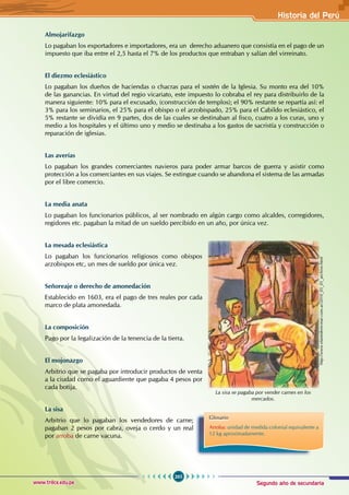 Segundo año de secundaria
265
Historia del Perú
www.trilce.edu.pe
Almojarifazgo
Lo pagaban los exportadores e importadores, era un derecho aduanero que consistía en el pago de un
impuesto que iba entre el 2,5 hasta el 7% de los productos que entraban y salían del virreinato.
El diezmo eclesiástico
Lo pagaban los dueños de haciendas o chacras para el sostén de la Iglesia. Su monto era del 10%
de las ganancias. En virtud del regio vicariato, este impuesto lo cobraba el rey para distribuirlo de la
manera siguiente: 10% para el excusado, (construcción de templos); el 90% restante se repartía así: el
3% para los seminarios, el 25% para el obispo o el arzobispado, 25% para el Cabildo eclesiástico, el
5% restante se dividía en 9 partes, dos de las cuales se destinaban al fisco, cuatro a los curas, uno y
medio a los hospitales y el último uno y medio se destinaba a los gastos de sacristía y construcción o
reparación de iglesias.
Las averías
Lo pagaban los grandes comerciantes navieros para poder armar barcos de guerra y asistir como
protección a los comerciantes en sus viajes. Se extingue cuando se abandona el sistema de las armadas
por el libre comercio.
La media anata
Lo pagaban los funcionarios públicos, al ser nombrado en algún cargo como alcaldes, corregidores,
regidores etc. pagaban la mitad de un sueldo percibido en un año, por única vez.
La mesada eclesiástica
Lo pagaban los funcionarios religiosos como obispos
arzobispos etc, un mes de sueldo por única vez.
Señoreaje o derecho de amonedación
Establecido en 1603, era el pago de tres reales por cada
marco de plata amonedada.
La composición
Pago por la legalización de la tenencia de la tierra.
El mojonazgo
Arbitrio que se pagaba por introducir productos de venta
a la ciudad como el aguardiente que pagaba 4 pesos por
cada botija.
La sisa
Arbitrio que lo pagaban los vendedores de carne;
pagaban 2 pesos por cabra, oveja o cerdo y un real
por arroba de carne vacuna.
Glosario
Arroba: unidad de medida colonial equivalente a
12 kg aproximadamente.
La sisa se pagaba por vender carnes en los
mercados.
http://www.elartederecrear.com.ar/2010_05_01_archive.html
 