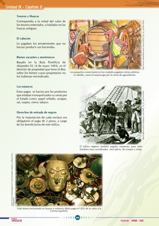 266
Colegios
TRILCE Central: 6198 - 100
Tesoros y Huacas
Correspondía a la mitad del valor de
los tesoros enterrados, o hallados en las
huacas antiguas.
El cabezón
Lo pagaban los terratenientes que no
hacían producir sus haciendas.
Bienes vacantes y mostrencos
Basado en la Bula Pontificia de
Alejandro VI, (4 de mayo 1493), es el
derecho de propiedad que tiene el Rey
sobre los bienes cuyos propietarios no
los hubieran reivindicado.
Los estancos
Estos pagos se hacían por los productos
que estaban monopolizados su venta por
el Estado como: papel sellado, azogue,
sal, naipes, nieve, tabaco.
Derechos de entrada de negros
Por la importación de cada esclavo era
obligatorio el pago de 2 pesos, a cargo
de los beneficiarios de este tráfico.
Unidad 1X - Capítulo 2
Los pequeños comerciantes en las ciudades pagaban ciertos arbitrios
al cabildo, como el mojonazgo por la venta de aguardientes.
http://www.elartederecrear.com.ar/2010_05_01_archive.html
El tráfico negrero también pagaba impuestos pues tales
hombres eran considerados mercadería de compra y venta.
http://sigloscuriosos.blogspot.com/2008_10_01_archive.html
http://www.almamagazine.com/entradas-saqueo_cultural-los_
huaqueros
Todo tesoro encontrado en huacas o entierros debía pagar el 50% de su valor a la
Corona española.
 