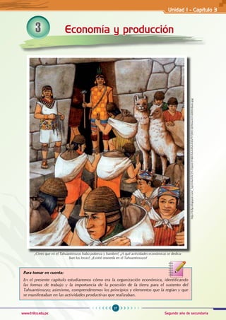 27
Segundo año de secundaria
www.trilce.edu.pe
Para tomar en cuenta:
En el presente capítulo estudiaremos cómo era la organización económica, identificando
las formas de trabajo y la importancia de la posesión de la tierra para el sustento del
Tahuantinsuyo; asimismo, comprenderemos los principios y elementos que la regían y que
se manifestaban en las actividades productivas que realizaban.
¿Crees que en el Tahuantinsuyo hubo pobreza y hambre?, ¿A qué actividades económicas se dedica-
ban los Incas?, ¿Existió moneda en el Tahuantinsuyo?
http://4.bp.blogspot.com/_SqnN4wlvhCI/S-DrpmUH4kI/AAAAAAAAAFY/5JWUij69mwA/s1600/tributo.jpg
Economía y producción
3
Unidad I - Capítulo 3
 