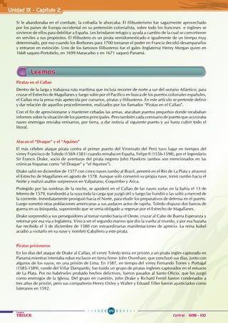 270
Colegios
TRILCE Central: 6198 - 100
Unidad 1X - Capítulo 2
Leemos
Piratas en el Callao
Dentro de la larga y trabajosa ruta marítima que incluía recorrer de norte a sur del océano Atlántico; para
cruzar el Estrecho de Magallanes y luego subir por el Pacífico en busca de los puertos coloniales españoles,
el Callao era la presa más apetecida por corsarios, piratas y filibusteros. En este artículo se pretende definir
y dar relación de aquellos procedimientos, realizados por los llamados “Piratas en el Callao”.
Con el fin de aprovisionarse y mantener cebadas las armas, atacaban puertos pequeños donde recababan
informes sobre la situación de los puertos principales. Pero también cada comisario de puerto que avizoraba
naves enemigas enviaba emisarios, por tierra, a dar noticia al siguiente puerto y así hasta cubrir todo el
litoral.
Atacan el “Draque” y el “Aquines”
El más célebre ataque pirata contra el primer puerto del Virreinato del Perú tuvo lugar en tiempos del
virrey Francisco de Toledo (1569-1581) cuando reinaba en España, Felipe II (1556-1598), por el legendario
Sir Francis Drake, socio de aventuras del pirata negrero John Hawkins (ambos son mencionados en las
crónicas hispanas como “el Draque” y “el Aquines”).
Drake salió en diciembre de 1577 con cinco naves rumbo al Brasil, penetró en el Río de La Plata y atravesó
el Estrecho de Magallanes en agosto de 1578. Aunque solo conservó su propia nave, tomó rumbo hacia el
Norte y realizó asaltos sorpresivos en Valparaíso, Coquimbo y Arica.
Protegido por las sombras de la noche, se apoderó en el Callao de las naves surtas en la bahía el 13 de
febrero de 1579, transbordó a la suya toda la carga que juzgó útil y luego las hundió o las soltó a merced de
la corriente. Inmediatamente prosiguió hacia el Norte, para eludir los preparativos de defensa en el puerto.
Luego sometió otras poblaciones americanas a sus audaces actos de rapiña. Toledo dispuso dos barcos de
guerra en su búsqueda, suponiendo que se vería obligado a regresar por el Estrecho de Magallanes.
Drake sorprendió a sus perseguidores al tomar rumbo hacia el Oeste, cruzar al Cabo de Buena Esperanza y
retornar por esa vía a Inglaterra. Vino a ser el segundo marino que dio la vuelta al mundo, y por esa hazaña
fue recibido el 3 de diciembre de 1580 con extraordinarias manifestaciones de aprecio. La reina Isabel
acudió a visitarlo en su nave y nombró Caballero a este pirata.
Piratas prisioneros
En los días del ataque de Drake al Callao, el virrey Toledo tenía en prisión a un pirata inglés capturado en
Panamá mientras intentaba robar esclavos en tierra firme: John Oxenham, que concluyó sus días, junto con
algunos de los suyos, en una prisión de Lima. En 1587, en tiempo del virrey Fernando Torres y Portugal
(1585-1589), conde del Villar Dampardo, fue traído un grupo de piratas ingleses capturados en el estuario
de La Plata. Por no habérseles probado hechos delictivos, fueron pasados al Santo Oficio, que los juzgó
como enemigos de la Iglesia. Del grupo en cuestión, John Drake y Richard Ferrel fueron condenados a
tres años de prisión, pero sus compañeros Henry Oxley y Walter y Eduard Tiller fueron ajusticiados como
luteranos en 1592.
Si le abandonaba en el combate, la cofradía le ahorcaba. El filibusterismo fue sagazmente aprovechado
por los países de Europa occidental en su pretensión colonialista, sobre todo los franceses e ingleses se
sirvieron de ellos para debilitar a España. Les brindaron refugio y ayuda a cambio de la cual se convirtieron
en serviles a sus propósitos. El filibustero es un pirata semidomesticado e igualmente de un tiempo muy
determinado, por eso cuando los Borbones para 1700 tomaron el poder en Francia decidió desampararlos
y entraron en extinción. Uno de los famosos filibusteros fue el gales (Inglaterra) Henry Morgan quien en
1668 saqueo Portobelo, en 1699 Maracaibo y en 1671 saqueó Panamá.
 