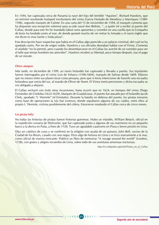 Segundo año de secundaria
271
Historia del Perú
www.trilce.edu.pe
En 1594, fue capturada cerca de Panamá la nave del hijo del temible “Aquines”, Richard Hawkins, que
así terminó resultando huésped involuntario del virrey García Hurtado de Mendoza y Manríquez (1589-
1596), segundo marqués de Cañete. En una carta del 15 de noviembre de 1594, el marqués comenta que
ha dispuesto una recepción solemne para su jefe naval don Beltrán, “...a quién iré a recibir al puerto del
Callao, donde para este fin he mandado labrar unos aposentos y corredor en una casilla que la Compañía
de Jesús ha fundado junto al mar, de donde gustaré mucho de ver entrar la Armada y el navío inglés que
me dicen es muy fuerte y linda pieza”.
Esta descripción hace sospechar que había en el Callao algo parecido a un palacio virreinal, del cual no ha
quedado rastro. Por ser de origen noble, Hawkins y sus oficiales deseaban hablar con el Virrey. Comenta
el aludido “no lo permití, pero cuando los desembarcaron en el Callao los aceché de un corredor para ver
el talle que tenían hombres tan atrevidos”. Hawkins recobró su libertad, poco tiempo después, tras el pago
de un rescate.
Otros ataques
Más tarde, en diciembre de 1599, un navío holandés fue capturado y llevado a puerto. Sus tripulantes
fueron interrogados por el virrey Luis de Velasco (1596-1604), marqués de Salinas desde 1609. Dijeron
que no estuvo entre sus planes tocar costa peruana, pero que sí tenía intenciones de hacerlo una escuadra
holandesa que venía del sur, al mando de Oliver de Noert. El Virrey tomó previsiones y dicha escuadra se
vio obligada a alejarse.
El Callao rechazó con éxito otras incursiones; hasta ocurrir que en 1624, en tiempos del virrey Diego
Fernández de Córdoba (1622-1629), Marqués de Guadalcázar, el puerto fue atacado por el holandés Jacob
Clerk, apodado “L´Hermite” (el Ermitaño). Durante la batalla en defensa del puerto, los piratas tomaron
como base de operaciones la isla San Lorenzo, donde sepultaron algunos de sus caídos, entre ellos al
propio L´Hermite, víctima posiblemente del cólera. Estuvieron rondando el Callao cerca de cinco meses.
Un pirata feliz
No todas las historias de piratas fueron historias guerreras. Hubo un irlandés, William Betach, oficial en
la expedición corsaria de Shelvocke, que fue capturado junto a algunos de sus marineros en un pequeño
barco a la deriva en Paita, a fines de 1720. Tuvo un agradable cautiverio en Piura y breve prisión en Lima.
Dijo ser católico de cuna y se confirmó en la religión con ayuda de un paisano, John Bell, vecino de la
Ciudad de los Reyes, casado con una negra. Hizo algo de fortuna en Lima y se hizo nuevamente a la mar,
como oficial de marina mercante. Publicó un libro de memorias “A voyage around the world” (Londres,
1728), con gratos y alegres recuerdos de Lima, sobre todo de sus aventuras amorosas nocturnas.
http://es.wikipedia.org/wiki/Piratas_en_el_Callao
 