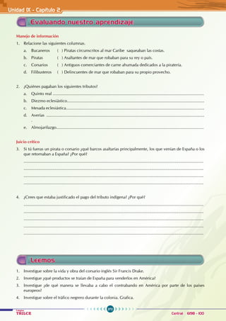 272
Colegios
TRILCE Central: 6198 - 100
Unidad 1X - Capítulo 2
Leemos
1. Investigue sobre la vida y obra del corsario inglés Sir Francis Drake.
2. Investigue ¿qué productos se traían de España para venderlos en América?
3. Investigue ¿de qué manera se llevaba a cabo el contrabando en América por parte de los países
europeos?
4. Investigue sobre el tráfico negrero durante la colonia. Grafica.
Manejo de información
1. Relacione las siguientes columnas.
a. Bucaneros ( ) Piratas circunscritos al mar Caribe saqueaban las costas.
b. Piratas ( ) Asaltantes de mar que robaban para su rey o país.
c. Corsarios ( ) Antiguos comerciantes de carne ahumada dedicados a la piratería.
d. Filibusteros ( ) Delincuentes de mar que robaban para su propio provecho.
2. ¿Quiénes pagaban los siguientes tributos?
a. Quinto real ...................................................................................................................................
b. Diezmo eclesiástico.......................................................................................................................
c. Mesada eclesiástica........................................................................................................................
d. Averías .........................................................................................................................................
.
e. Almojarifazgo................................................................................................................................
Juicio crítico
3. Si tú fueras un pirata o corsario ¿qué barcos asaltarías principalmente, los que venían de España o los
que retornaban a España? ¿Por qué?
............................................................................................................................................................
............................................................................................................................................................
............................................................................................................................................................
............................................................................................................................................................
4. ¿Crees que estaba justificado el pago del tributo indígena? ¿Por qué?
............................................................................................................................................................
............................................................................................................................................................
............................................................................................................................................................
............................................................................................................................................................
............................................................................................................................................................
Evaluando nuestro aprendizaje
 