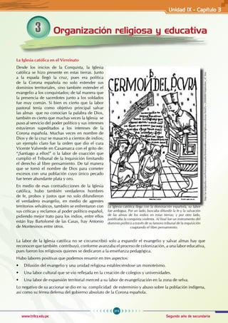273
Segundo año de secundaria
www.trilce.edu.pe
Organización religiosa y educativa
3
La Iglesia católica en el Virreinato
Desde los inicios de la Conquista, la Iglesia
católica se hizo presente en estas tierras. Junto
a la espada llegó la cruz, pues era política
de la Corona española no solo extender sus
dominios territoriales, sino también extender el
evangelio a los conquistados; de tal manera que
la presencia de sacerdotes junto a los soldados
fue muy común. Si bien es cierto que la labor
pastoral tenía como objetivo principal salvar
las almas que no conocían la palabra de Dios,
también es cierto que muchas veces la Iglesia se
puso al servicio del poder político y sus intereses
estuvieron supeditados a los intereses de la
Corona española. Muchas veces en nombre de
Dios y de la cruz se masacró a cientos de indios;
un ejemplo claro fue la orden que dio el cura
Vicente Valverde en Caxamarca con el grito de:
“¡Santiago a ellos!” o la labor de coacción que
cumplió el Tribunal de la Inquisición limitando
el derecho al libre pensamiento. De tal manera
que se tomó el nombre de Dios para cometer
excesos con una población cuyo único pecado
fue tener abundante plata y oro.
En medio de esas contradicciones de la Iglesia
católica, hubo también verdaderos hombres
de fe, probos y justos que no solo difundieron
el verdadero evangelio, en medio de agrestes
territorios selváticos, también se enfrentaron con
sus críticas y reclamos al poder político español,
pidiendo mejor trato para los indios, entre ellos
están fray Bartolomé de las Casas, fray Antonio
de Montesinos entre otros.
La labor de la Iglesia católica no se circunscribió solo a expandir el evangelio y salvar almas hay que
reconocer que también contribuyó, conforme avanzaba el proceso de colonización, a una labor educativa,
pues fueron los religiosos quienes se dedicaron a la enseñanza pedagógica.
Hubo labores positivas que podemos resumir en tres aspectos:
• Difusión del evangelio y una unidad religiosa estableciéndose un monoteísmo.
• Una labor cultural que se vio reflejada en la creación de colegios y universidades.
• Una labor de expansión territorial merced a su labor de evangelización en la zona de selva.
Lo negativo de su accionar se dio en su complicidad de exterminio y abuso sobre la población indígena,
así como su férrea defensa del gobierno absoluto de la Corona española.
La Iglesia católica llega con la dominación española, su labor
fue ambigua. Por un lado, buscaba difundir la fe y la salvación
de las almas de los indios en estas tierras; y por otro lado,
justificaba la conquista violenta. Al final fue un instrumento del
dominio político a través de su famoso tribunal de la inquisición
coaptando el libre pensamiento.
http://ar.kalipedia.com/historia-ecuador/tema/orden-colonial/iglesia-colonia.html?x=20080801klphishec_47.Kes
Unidad IX - Capítulo 3
 
