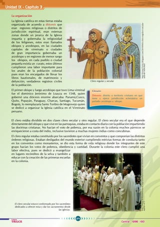 274
Colegios
TRILCE Central: 6198 - 100
Unidad IX - Capítulo 3
La organización
La Iglesia católica en estas tierras estaba
organizada de acuerdo a diócesis que
eran regiones religiosas o distritos de
jurisdicción espiritual, eran extensas
zonas donde un jerarca de la Iglesia
impartía y gobernaba la religiosidad
de los feligreses, estos eran llamados
obispos y arzobispos, en las ciudades
capitales de virreinato o ciudades
de gran importancia gobernaba un
arzobispo y en regiones de menor rango
los obispos, en cada pueblo o ciudad
pequeña existía un curato, estos últimos
cumplieron una labor importante para
los anales de la población colonial
pues eran los encargados de llevar los
libros bautismales, de matrimonio y
defunción; verdaderos registros civiles
de la población.
El primer obispo y luego arzobispo que tuvo Lima virreinal
fue el dominico Jerónimo de Loayza en 1548, quien
gobernó una diócesis enorme abarcaba: Panamá,Cusco,
Quito, Popayán, Paraguay, Charcas, Santiago, Tucumán,
Bogotá, lo reemplazaría Santo Toribio de Mogrovejo quien
se dedicó a organizar la Iglesia católica en el Virreinato
peruano.
El clero estába dividido en dos clases clero secular y otro regular. El clero secular era el que depende
directamente del obispo y que vive en las parroquias, estaba en contacto diario con la población impartiendo
las doctrinas cristianas. No hacían el voto de pobreza, por esa razón en la colonia muchos párrocos se
enriquecieron a costa del indio, inclusive tuvieron a muchas mujeres indias como concubinas.
El clero regular estaba constituido por los sacerdotes que vivían en conventos y que componían las distintas
órdenes religiosas. Estaban desligados del mundo exterior cumpliendo estrictas formas de conducta tanto
en los conventos como monasterios, se dio esta forma de vida religiosa donde los integrantes de este
grupo hacían los votos de pobreza, obediencia y castidad. Durante la colonia este clero cumplió una
labor efectiva, pues se dedicó a evangelizar
en lugares recónditos de la selva y también a
educar con la creación de las primeras escuelas
en la colonia.
Glosario
Diócesis: distrito o territorio cristiano en que
tiene y ejerce jurisdicción eclesiástica un
prelado: arzobispo u obispo.
El clero secular estuvo conformado por los sacerdotes
dedicados a ofrecer misa y dar los sacramentos desde
las iglesias.
http://www.bisbatdeterrassa.org/castellano/noticias/showNoticia.
asp?id=672
http://turma7cesas.blogspot.com/2010/04/o-clero-regular-e-secular-
aula-de-1604.html
Clero regular y secular
 