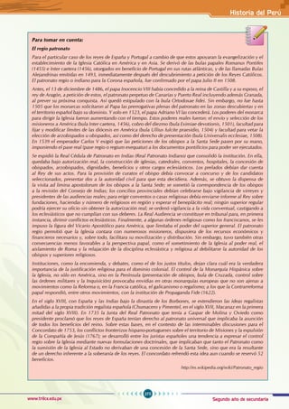 Segundo año de secundaria
275
Historia del Perú
www.trilce.edu.pe
Para tomar en cuenta:
El regio patronato
Para el particular caso de los reyes de España y Portugal a cambio de que estos apoyaran la evangelización y el
establecimiento de la Iglesia Católica en América y en Asia. Se derivó de las bulas papales Romanus Pontifex
(1455) e Inter caetera (1456), otorgados en beneficio de Portugal en sus rutas atlánticas, y de las llamadas Bulas
Alejandrinas emitidas en 1493, inmediatamente después del descubrimiento a petición de los Reyes Católicos.
El patronato regio o indiano para la Corona española, fue confirmado por el papa Julio II en 1508.
Antes, el 13 de diciembre de 1486, el papa Inocencio VIII había concedido a la reina de Castilla y a su esposo, el
rey de Aragón, a petición de estos, el patronato perpetuo de Canarias y Puerto Real incluyendo además Granada,
al prever su próxima conquista. Así quedó estipulado con la bula Ortodoxae fidei. Sin embargo, no fue hasta
1505 que los monarcas solicitaron al Papa las prerrogativas plenas del patronato en las zonas descubiertas y en
el territorio español bajo su dominio. Y solo en 1523, el papa Adriano VI las concederá. Los poderes del monarca
para dirigir la Iglesia fueron aumentando con el tiempo. Estos poderes reales fueron: el envío y selección de los
misioneros a América (bula Inter caetera, 1456), cobro del diezmo (bula Eximiae devotionis, 1501), facultad para
fijar y modificar límites de las diócesis en América (bula Ullius fulcite praesidio, 1504) y facultad para vetar la
elección de arzobispados u obispados, así como del derecho de presentación (bula Universalis ecclesiae, 1508).
En 1539 el emperador Carlos V exigió que las peticiones de los obispos a la Santa Sede pasen por su mano,
imponiendo el pase real (pase regio o regium exequatur) a los documentos pontificios para poder ser ejecutados.
Se expidió la Real Cédula de Patronato en Indias (Real Patronato Indiano) que consolidó la institución. En ella,
quedaba bajo autorización real, la construcción de iglesias, catedrales, conventos, hospitales, la concesión de
obispados, arzobispados, dignidades, beneficios y otros cargos eclesiásticos. Los prelados debían dar cuenta
al Rey de sus actos. Para la provisión de curatos el obispo debía convocar a concurso y de los candidatos
seleccionados, presentar dos a la autoridad civil para que esta decidiera. Además, se obtuvo la dispensa de
la visita ad limina apostolorum de los obispos a la Santa Sede; se sometió la correspondencia de los obispos
a la revisión del Consejo de Indias; los concilios provinciales debían celebrarse bajo vigilancia de virreyes y
presidentes de las audiencias reales; para erigir conventos o casas religiosas debía enviarse informe al Rey sobre
fundaciones, haciendas y número de religiosos en región y esperar el beneplácito real; ningún superior regular
podría ejercer su oficio sin obtener la autorización real; se ordenó vigilancia a la vida conventual, castigando a
los eclesiásticos que no cumplían con sus deberes. La Real Audiencia se constituye en tribunal para, en primera
instancia, dirimir conflictos eclesiásticos. Finalmente, a algunas órdenes religiosas como los franciscanos, se les
impuso la figura del Vicario Apostólico para América, que limitaba el poder del superior general. El patronato
regio permitió que la Iglesia contara con numerosos misioneros, dispusiera de los recursos económicos y
financieros necesarios y, sobre todo, facilitara su movilización y distribución. Sin embargo, tuvo también otras
consecuencias menos favorables a la perspectiva papal, como el sometimiento de la Iglesia al poder real, el
aislamiento de Roma y la relajación de la disciplina eclesiástica y religiosa al debilitarse la autoridad de los
obispos y superiores religiosos.
Instituciones, como la encomienda, y debates, como el de los justos títulos, dejan clara cuál era la verdadera
importancia de la justificación religiosa para el dominio colonial. El control de la Monarquía Hispánica sobre
la Iglesia, no sólo en América, sino en la Península (presentación de obispos, bula de Cruzada, control sobre
las órdenes militares y la Inquisición) provocaba envidias en otras monarquías europeas que no son ajenas a
movimientos como la Reforma o, en la Francia católica, el galicanismo o regalismo; a los que la Contrarreforma
papal respondió, entre otros movimientos, con la institución de Propaganda Fide (1622).
En el siglo XVIII, con España y las Indias bajo la dinastía de los Borbones, se extendieron las ideas regalistas
añadidas a la propia tradición regalista española (Chumacero y Pimentel, en el siglo XVII, Macanaz en la primera
mitad del siglo XVIII). En 1735 la Junta del Real Patronato que tenía a Gaspar de Molina y Oviedo como
presidente proclamó que los reyes de España tenían derecho al patronato universal que implicaba la asunción
de todos los beneficios del reino. Sobre estas bases, en el contexto de las interminables discusiones para el
Concordato de 1753, los conflictos fronterizos hispano-portugueses sobre el territorio de Misiones y la expulsión
de la Compañía de Jesús (1767); se desarrolló entre los juristas españoles una tendencia a expresar el control
regio sobre la Iglesia mediante nuevas formulaciones doctrinales, que implicaban que tanto el Patronato como
la sumisión de la Iglesia al Estado no derivaban de una concesión de la Santa Sede, sino que era la resultante
de un derecho inherente a la soberanía de los reyes. El concordato refrendó esta idea aun cuando se reservó 52
beneficios.
http://es.wikipedia.org/wiki/Patronato_regio
 