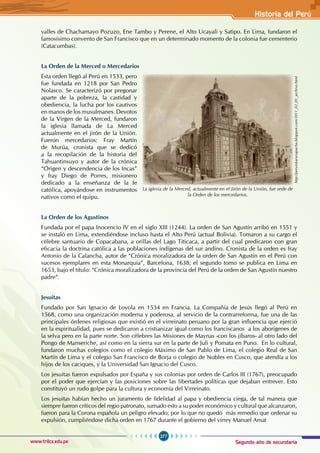 Segundo año de secundaria
277
Historia del Perú
www.trilce.edu.pe
valles de Chachamayo Pozuzo, Ene Tambo y Perene, el Alto Ucayali y Satipo. En Lima, fundaron el
famosísimo convento de San Francisco que en un determinado momento de la colonia fue cementerio
(Catacumbas).
La Orden de la Merced o Mercedarios
Esta orden llegó al Perú en 1533, pero
fue fundada en 1218 por San Pedro
Nolasco. Se caracterizó por pregonar
aparte de la pobreza, la castidad y
obediencia, la lucha por los cautivos
en manos de los musulmanes. Devotos
de la Virgen de la Merced, fundaron
la iglesia llamada de La Merced
actualmente en el jirón de la Unión.
Fueron mercedarios: Fray Martín
de Murúa, cronista que se dedicó
a la recopilación de la historia del
Tahuantinsuyo y autor de la crónica
“Origen y descendencia de los Incas”
y fray Diego de Porres, misionero
dedicado a la enseñanza de la fe
católica, apoyándose en instrumentos
nativos como el quipu.
La Orden de los Agustinos
Fundada por el papa Inocencio IV en el siglo XIII (1244). La orden de San Agustín arribó en 1551 y
se instaló en Lima, extendiéndose incluso hasta el Alto Perú (actual Bolivia). Tomaron a su cargo el
célebre santuario de Copacabana, a orillas del Lago Titicaca, a partir del cual predicaron con gran
eficacia la doctrina católica a las poblaciones indígenas del sur andino. Cronista de la orden es fray
Antonio de la Calancha, autor de “Crónica moralizadora de la orden de San Agustín en el Perú con
sucesos ejemplares en esta Monarquía”, Barcelona, 1638; el segundo tomo se publica en Lima en
1653, bajo el título: “Crónica moralizadora de la provincia del Perú de la orden de San Agustín nuestro
padre”.
Jesuitas
Fundado por San Ignacio de Loyola en 1534 en Francia. La Compañía de Jesús llegó al Perú en
1568, como una organización moderna y poderosa, al servicio de la contrarreforma, fue una de las
principales órdenes religiosas que existió en el virreinato peruano por la gran influencia que ejerció
en la espiritualidad, pues se dedicaron a cristianizar igual como los franciscanos a los aborígenes de
la selva pero en la parte norte. Son célebres las Misiones de Maynas -con los jíbaros- al otro lado del
Pongo de Manseriche, así como en la sierra sur en la parte de Juli y Pomata en Puno. En lo cultural,
fundaron muchas colegios como el colegio Máximo de San Pablo de Lima, el colegio Real de San
Martín de Lima y el colegio San Francisco de Borja o colegio de Nobles en Cusco, que atendía a los
hijos de los caciques, y la Universidad San Ignacio del Cusco.
Los jesuitas fueron expulsados por España y sus colonias por orden de Carlos III (1767), preocupado
por el poder que ejercían y las posiciones sobre las libertades políticas que dejaban entrever. Esto
constituyó un rudo golpe para la cultura y economía del Virreinato.
Los jesuitas habían hecho un juramento de fidelidad al papa y obediencia ciega, de tal manera que
siempre fueron críticos del regio patronato, sumado esto a su poder económico y cultural que alcanzaron,
fueron para la Corona española un peligro elevado; por lo que no quedó más remedio que ordenar su
expulsión, cumpliéndose dicha orden en 1767 durante el gobierno del virrey Manuel Amat
La iglesia de la Merced, actualmente en el Jirón de la Unión, fue sede de
la Orden de los mercedarios.
http://peruinkarunapacha.blogspot.com/2011_02_01_archive.html
 