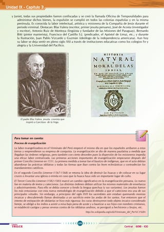 278
Colegios
TRILCE Central: 6198 - 100
Unidad IX - Capítulo 3
y Juniet, todas sus propiedades fueron confiscadas y se creó la llamada Oficina de Temporalidades para
administrar dichos bienes, la expulsión se cumplió en todos las colonias españolas y en la misma
península. Es conocida la labor intelectual, artística y misionera de la Compañía de Jesús durante el
periodo virreinal. Destacan: Blas Valera (escritor, primer jesuita peruano), José de Acosta (investigador
y escritor), Antonio Ruiz de Montoya (lingüista y fundador de las Misiones del Paraguay), Bernardo
Bitti (pintor manierista), Francisco del Castillo S.J. (predicador, el Apóstol de Lima), etc.; y durante
la Ilustración, Juan Pablo Vizcardo y Guzmán (ideólogo de la independencia americana). Aun hoy
su labor se deja sentir en pleno siglo XXI a través de instituciones educativas como los colegios Fe y
alegría y la Universidad del Pacífico.
El padre Blas Valera jesuita cronista que
inspiró a Garcilaso de la Vega.
http://3.bp.blogspot.com/_x34oILo1yU4/Sq_uiOltBBI/AAAAAAAAAO8/
yQOe4KbqyQc/s1600-h/foto.jpg
Para tomar en cuenta:
Proceso de evangelización
La labor evangelizadora en el Virreinato del Perú empezó el mismo día en que los españoles arribaron a estas
tierras y emprendieron su empresa de conquista. La evangelización se dio de manera paulatina a medida que
llegaban las órdenes religiosas, pero también con cierto desorden pues la dispersión de los misioneros impedía
una eficaz labor centralizada. Las primeras acciones importantes de evangelización empezaron después del
primer Concilio Limense en 1551. La primera medida a tomar fue el bautizo de indígenas, que en el acto debían
abandonar las prácticas idólatras y todas las formas que iban contra las leyes eclesiásticas y contradecían los
mandamientos católicos.
En el segundo Concilio Limense (1567-1568) se retoma la idea de destruir las huacas y de colocar en su lugar
cruces o levantar una iglesia o ermita en caso que la huaca haya sido un importante lugar de culto.
El Tercer Concilio Limense (1582-1583) marcó un cambio significativo en la evangelización peruana. Lo nuevo
fue en materia de textos y catecismos. Las distintas órdenes debían utilizar los mismos materiales de enseñanza
y adoctrinamiento. Para ello se debía conocer a fondo la lengua quechua (y sus variantes). Los jesuitas fueron
los más entusiastas con esta nueva metodología de evangelización debido a que el catecismo era una de sus
principales virtudes. Sin embargo, a principios del siglo XVII los sacerdotes aún estaban quemando momias
incaicas y descubriendo llamas destinadas a un sacrificio entre las andas de los santos. Fue entonces que el
intento de extirpación de idolatrías se hizo más rigurosa: los curas destruyeron todo objeto incaico considerado
hereje, se obligó a los indios a asistir a misa bajo pena de azote y a bautizar a sus hijos con nombres cristianos,
se estableció castigos y penas severas contra de los idólatras andinos, se persiguió a hechiceros y brujos, etc.
http://es.wikipedia.org/wiki/Virreinato_del_Per%C3%BA
 