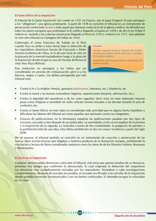 Segundo año de secundaria
279
Historia del Perú
www.trilce.edu.pe
El Santo Oficio de la Inquisición
El tribunal de la Santa Inquisición fue creado en 1231 en Francia por el papa Gregorio IX para perseguir
a los “albigenses”, una iglesia protestante. A partir de 1478 se convirtió el tribunal en un instrumento de
persecución contra toda herejía y todo aquel que atentase contra la fe de la Iglesia católica. Se difundió por
todos los países europeos que profesaban la fe católica llegando a España en 1478 y de ahí el rey Felipe II
ordenó su trasladó a las colonias americanas llegando al Perú en 1570 y a México en 1571, más adelante
se creo otro tribunal en Cartagena de Indias en 1610.
Gobernaba el virrey Francisco de Toledo en el Perú
cuando hizo su arribo a estas tierras bajo la dirección de
los inquisidores dominicos Serván de Cerezuela y Pedro
Antonio Gutiérrez de Ulloa, se le dio por local un sitio en
la plazuela de la merced trasladándose luego a la plaza de
la Inquisición donde ocupó la casa de Nicolás de Rivera el
viejo (hoy Plaza Bolívar).
Esta institución no perseguía a los indios por ser
considerados en proceso de cristianización, pero sí a los
blancos, negros y castas. Los delitos perseguidos por este
tribunal eran:
• Contra la fe y la religión: herejía, apostasía (judaizantes, luteranos, etc.), blasfemia, etc.
• Contra la moral y las buenas costumbres: bigamia, supersticiones (brujería, adivinación, etc.).
• Contra la dignidad del sacerdocio y de los votos sagrados: decir misa sin estar ordenado; hacerse
pasar como religioso o sacerdote sin serlo; solicitar favores sexuales a las devotas durante el acto de
confesión, etc.
• Contra el Santo Oficio: en este rubro se consideraba toda actividad que en alguna forma impidiese o
dificultase las labores del tribunal así como aquellas que atentasen contra sus integrantes.
• Censura de publicaciones: en la Monarquía española las publicaciones pasaban por dos tipos de
censuras; una antes y otra después de ser publicadas. La autoridades civiles se encargaban de la primera
y la Inquisición de la segunda. La realizaba a través de dos modalidades: la purgación de párrafos o
la prohibición total de una obra. Esta última prohibición se dio con mayor incidencia a partir del siglo
XVIII.
De tal manera, el tribunal también se convirtió en un instrumento de coacción y persecución de las
nuevas ideas revolucionarias que llegaban a América producto de la Ilustración europea, prohibiendo la
circulación y lectura de libros considerados satánicos como las obras de de los filósofos Voltaire, Rousseau
y Montesquieu.
El juicio en la Inquisición
Cualquier persona podía denunciar a otra ante el tribunal, este tenía que aportar pruebas de su denuncia,
presentar tres testigos que confirmen lo denunciado, lo cual originaba la detención del sospechoso
Las denuncias eran cuidadosamente revisadas por los inquisidores, llevándose a cabo investigaciones
complementarias. Después de reunidas las pruebas, el acusado era llevado a las cárceles de la inquisición
donde quedaba encerrado incomunicado y con sus bienes confiscados. Si intentaba escapar lo colocaban
en un cepo.
Glosario
Herejía: negación pertinaz, después de recibido
el bautismo católico, de las creencias o verdades
de la iglesia católica.
Judaizantes: persona que practica el judaísmo de
manera secreta.
 