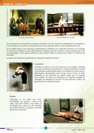 280
Colegios
TRILCE Central: 6198 - 100
Unidad IX - Capítulo 3
Acusado ante el tribunal.
http://destylou-historia.blogspot.com/2011/02/galileo-y-la-
iglesia-la-inquisicion.html
Reo atormentado en un cepo.
http://inquisicion.atspace.us/
En la Inquisición, los inquisidores le pedían reiteradas veces que declare su culpabilidad y se arrepintiese,
si esto se daba, las sanciones o penas eran leves como pago de multas o rezos, peregrinaciones, etc.
En los delitos graves como apostasía, protestantismo o blasfemia se le aplicaba tormento si el inculpado
no reconocía o negaba su culpa, dicha tortura no podía ser mas de una hora y cuarto evitando que el reo
sea desangrado o sufra alguna mutilación, pues siempre había un medico para vigilar la condición del
torturado.
La Inquisición utilizó principalmente los siguientes métodos de tortura:
La garrucha
Consistía en sujetar al reo con los brazos en la espalda, mediante
una soga movida por una garrucha y subirlo lentamente. Cuando
se encontraba a determinada altura se le soltaba de manera brusca,
deteniéndolo abruptamente antes de que tocase el piso. El dolor
producido en ese momento era mucho mayor que el originado
por la subida. Si el preso no confesaba en la segunda estrapada, le
colocaban un sobrepeso en los pies a fin de aumentar el dolor, era
generalmente un bloque de hierro.
El potro
Colocaban al reo sobre una mesa,
amarrándole sus piernas y brazos con
sogas, estas iban unidas a una rueda, al
ser girada poco a poco las iba estirando
en sentido contrario, causando un terrible
dolor en los músculos.
http://www.monografias.com/trabajos66/la-inquisicion/la-
inquisicion2.shtml
http://www.peruinside.com/sp/i/inqui/indexin.html
 