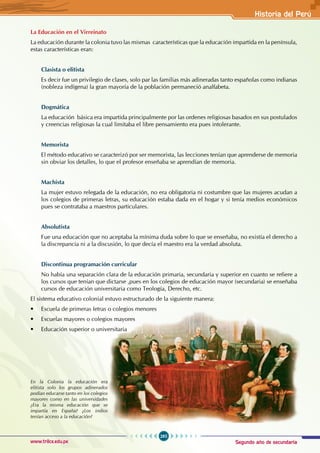 Segundo año de secundaria
285
Historia del Perú
www.trilce.edu.pe
La Educación en el Virreinato
La educación durante la colonia tuvo las mismas características que la educación impartida en la península,
estas características eran:
Clasista o elitista
Es decir fue un privilegio de clases, solo par las familias más adineradas tanto españolas como indianas
(nobleza indígena) la gran mayoría de la población permaneció analfabeta.
Dogmática
La educación básica era impartida principalmente por las ordenes religiosas basados en sus postulados
y creencias religiosas la cual limitaba el libre pensamiento era pues intolerante.
Memorista
El método educativo se caracterizó por ser memorista, las lecciones tenían que aprenderse de memoria
sin obviar los detalles, lo que el profesor enseñaba se aprendían de memoria.
Machista
La mujer estuvo relegada de la educación, no era obligatoria ni costumbre que las mujeres acudan a
los colegios de primeras letras, su educación estaba dada en el hogar y si tenía medios económicos
pues se contrataba a maestros particulares.
Absolutista
Fue una educación que no aceptaba la mínima duda sobre lo que se enseñaba, no existía el derecho a
la discrepancia ni a la discusión, lo que decía el maestro era la verdad absoluta.
Discontinua programación curricular
No había una separación clara de la educación primaria, secundaria y superior en cuanto se refiere a
los cursos que tenían que dictarse ,pues en los colegios de educación mayor (secundaria) se enseñaba
cursos de educación universitaria como Teología, Derecho, etc.
El sistema educativo colonial estuvo estructurado de la siguiente manera:
• Escuela de primeras letras o colegios menores
• Escuelas mayores o colegios mayores
• Educación superior o universitaria
En la Colonia la educación era
elitista solo los grupos adinerados
podían educarse tanto en los colegios
mayores como en las universidades
¿Era la misma educación que se
impartía en España? ¿Los indios
tenían acceso a la educación?
 