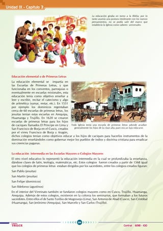 286
Colegios
TRILCE Central: 6198 - 100
Unidad IX - Capítulo 3
Educación elemental o de Primeras Letras
La educación elemental se impartía en
las Escuelas de Primeras Letras, y que
funcionaba en los conventos, parroquias o
eventualmente en escuelas misionales, esta
educación tenía como objetivo enseñar a
leer y escribir, recitar el catecismo y algo
de aritmética (sumar, restar, etc.). En 1551
por ejemplo los dominicos regentaban
cerca de 60 escuelas de primeras letras, los
jesuitas tenían estas escuelas en Arequipa,
Huamanga y Trujillo. En 1620 se crearon
escuelas de primeras letras para los hijos
de caciques llamados El Príncipe en Lima y
San Francisco de Borja en el Cusco, creados
por el virrey Francisco de Borja y Aragón,
dichos colegios tenían como objetivos educar a los hijos de caciques para hacerlos instrumentos de la
dominación enseñándoles como gobernar mejor los pueblos de indios y doctrina cristiana para erradicar
sus creencias paganas.
La educación intermedia en las Escuelas Mayores o Colegios Mayores
El otro nivel educativo lo representó la educación intermedia en la cual se profundizaba la enseñanza,
dándose clases de latín, teología, matemáticas, etc. Estos colegios fueron creados a partir de 1568 igual
que los colegios de primeras letras estaban dirigidos por los sacerdotes, entre los colegios creados figuran:
San Pablo (jesuitas)
San Martín (jesuitas)
San Felipe (dominicos)
San Ildefonso (agustinos)
En el interior del Virreinato también se fundaron colegios mayores como en Cusco, Trujillo, Huamanga,
Arequipa. Además de estos colegios, existieron en la colonia los seminarios, que formaban a los futuros
sacerdotes. Entre ellos el de Santo Toribio de Mogrovejo (Lima), San Antonio de Abad (Cusco), San Cristóbal
(Huamanga), San Jerónimo (Arequipa), San Marcelo y San Carlos (Trujillo).
La educación giraba en torno a la Biblia; por lo
tanto asumía una postura intolerante con los nuevos
pensamientos, no se podía salir del marco que
establecía la Iglesia como saberes universales.
Toda Iglesia tenía una escuela de primeras letras adonde acudían
generalmente los hijos de la clase alta; pues era un lujo educarse.
 