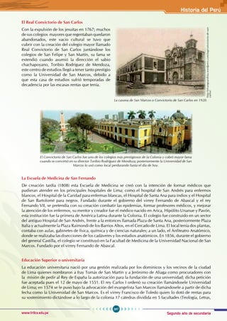 Segundo año de secundaria
287
Historia del Perú
www.trilce.edu.pe
El Real Convictorio de San Carlos
Con la expulsión de los jesuitas en 1767; muchos
de sus colegios mayores que regentaban quedaron
abandonados, este vacio cultural se tuvo que
cubrir con la creación del colegio mayor llamado
Real Convictorio de San Carlos juntándose los
colegios de San Felipe y San Martín, su fama se
extendió cuando asumió la dirección el sabio
chachapoyano, Toribio Rodríguez de Mendoza,
este centro de estudios llegó a tener tanto prestigio
como la Universidad de San Marcos, debido a
que esta casa de estudios sufrió temporadas de
decadencia por las escasas rentas que tenía.
La Escuela de Medicina de San Fernando
De creación tardía (1808) esta Escuela de Medicina se creó con la intención de formar médicos que
pudieran atender en los principales hospitales de Lima; como el hospital de San Andrés para enfermos
blancos, el Hospital de la Caridad para enfermas blancas, el Hospital de Santa Ana para indios y el Hospital
de San Bartolomé para negros. Fundado durante el gobierno del virrey Fernando de Abascal y el rey
Fernando VII, se pretendía con su creación combatir las epidemias, formar profesores médicos, y mejorar
la atención de los enfermos, su mentor y creador fue el médico nacido en Arica, Hipólito Unanue y Pavón,
esta institución fue la primera de América Latina durante la Colonia. El colegio fue construido en un sector
del antiguo Hospital de San Andrés, frente a la entonces llamada Plaza de Santa Ana, posteriormente Plaza
Italia y actualmente la Plaza Raimondi de los Barrios Altos, en el Cercado de Lima. El local tenía dos plantas,
contaba con aulas, gabinetes de física, química y de ciencias naturales; a un lado, el Anfiteatro Anatómico,
donde se realizaba las disecciones de los cadáveres y los estudios anatómicos. En 1856, durante el gobierno
del general Castilla, el colegio se constituyó en la Facultad de Medicina de la Universidad Nacional de San
Marcos. Fundado por el virrey Fernando de Abascal.
Educación Superior o universitaria
La educación universitaria nació por una gestión realizada por los dominicos y los vecinos de la ciudad
de Lima quienes nombraron a fray Tomás de San Martín y a Jerónimo de Aliaga como procuradores con
la misión de pedir al Rey de España la autorización para la fundación de una universidad; dicha petición
fue aceptada pues el 12 de mayo de 1551. El rey Carlos I ordenó su creación llamándosele Universidad
de Lima; en 1574 se le puso bajo la advocación del evangelista San Marcos llamándosele a partir de dicha
fecha como la Universidad de San Marcos. Es el virrey Francisco de Toledo quien lo dotó de rentas para
su sostenimiento dictándose a lo largo de la colonia 17 cátedras dividida en 5 facultades (Teología, Letras,
La casona de San Marcos o Convictorio de San Carlos en 1920.
http://elvanguardista.wordpress.com/tag/convictorio-de-san-
carlos/
El Convictorio de San Carlos fue uno de los colegios más prestigiosos de la Colonia y cobró mayor fama
cuando se convirtió en su director Toribio Rodríguez de Mendoza; posteriormente la Universidad de San
Marcos lo usó como local perdurando hasta el día de hoy.
 