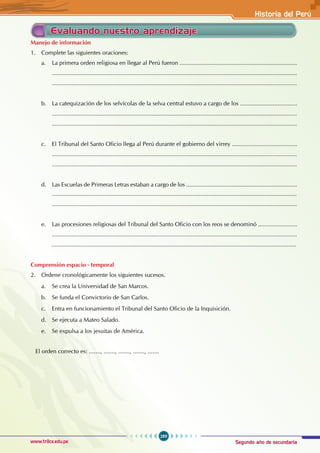 Segundo año de secundaria
289
Historia del Perú
www.trilce.edu.pe
Evaluando nuestro aprendizaje
Manejo de información
1. Complete las siguientes oraciones:
a. La primera orden religiosa en llegar al Perú fueron ........................................................................
......................................................................................................................................................
......................................................................................................................................................
b. La catequización de los selvícolas de la selva central estuvo a cargo de los ...................................
......................................................................................................................................................
......................................................................................................................................................
c. El Tribunal del Santo Oficio llega al Perú durante el gobierno del virrey ........................................
......................................................................................................................................................
......................................................................................................................................................
d. Las Escuelas de Primeras Letras estaban a cargo de los ....................................................................
......................................................................................................................................................
......................................................................................................................................................
e. Las procesiones religiosas del Tribunal del Santo Oficio con los reos se denominó ........................
......................................................................................................................................................
......................................................................................................................................................
Comprensión espacio - temporal
2. Ordene cronológicamente los siguientes sucesos.
a. Se crea la Universidad de San Marcos.
b. Se funda el Convictorio de San Carlos.
c. Entra en funcionamiento el Tribunal del Santo Oficio de la Inquisición.
d. Se ejecuta a Mateo Salado.
e. Se expulsa a los jesuitas de América.
El orden correcto es: ......., ......., ......., ......., .......
 