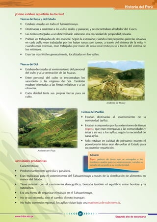 Segundo año de secundaria
29
Historia del Perú
www.trilce.edu.pe
¿Cómo estaban repartidas las tierras?
Tierras del Inca y del Estado
• Estaban situadas en todo el Tahuantinsuyo.
• Destinadas a sustentar a los ayllus reales y panacas; y se encontraban alrededor del Cusco.
• Las tierras otorgadas a un determinado soberano era en calidad de propiedad privada.
• Podían ser trabajadas de dos manera: Según la extensión; cuando eran pequeñas parcelas situadas
en cada ayllu eran trabajadas por los hatun runas; por turnos, a través del sistema de la mita; y
cuando eran extensas, eran trabajadas por mano de obra local (mitayos) o a través del sistema de
los mitimaes.
• Eran las más fértiles generalmente, localizadas en los valles.
Tierras del Sol
• Estaban destinadas al sostenimiento del personal
del culto y a la veneración de las huacas.
• Entre personal del culto se encontraban los
sacerdotes y las vírgenes del Sol. También
estaban orientadas a las fiestas religiosas y a las
ofrendas.
• Cada deidad tenía sus propias tierras para su
culto.
Actividades productivas
Características:
• Predominantemente agrícola y ganadera.
• Eran realizadas para el sostenimiento del Tahuantinsuyo a través de la distribución de alimentos en
manos del Estado.
• Tiene relación con el crecimiento demográfico, buscaba también el equilibrio entre hombre y la
naturaleza.
• Era una forma de organizar el trabajo en el Tahuantinsuyo.
• No se usó moneda, sino el cambio directo (trueque).
• No hubo comercio regional, los ayllus vivían bajo una economía de subsistencia.
Andenes de Moray
Glosario
Topo: pedazo de tierra que se entregaba a los
hombres casados para su sontenimiento, variaba su
tamaño de acuerdo a su productividad.
Tierras del Pueblo
•   Estaban destinadas al sostenimiento de la
comunidad (ayllu).
•   Estaban compuestas por las extensiones de tierras
(topos), que eran entregadas a las comunidades y
éstas a su vez a los ayllus, según la necesidad de
cada ayllu.
• Solo estaban en calidad de préstamo; muerto el
posesionario éstas eran devueltas al Estado para
su posterior repartición.
Andenes en Pisac
 
