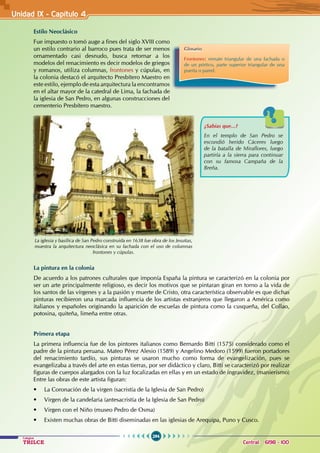 294
Colegios
TRILCE Central: 6198 - 100
Unidad IX - Capítulo 4
Estilo Neoclásico
Fue impuesto o tomó auge a fines del siglo XVIII como
un estilo contrario al barroco pues trata de ser menos
ornamentado casi desnudo, busca retornar a los
modelos del renacimiento es decir modelos de griegos
y romanos, utiliza columnas, frontones y cúpulas, en
la colonia destacó el arquitecto Presbítero Maestro en
este estilo, ejemplo de esta arquitectura la encontramos
en el altar mayor de la catedral de Lima, la fachada de
la iglesia de San Pedro, en algunas construcciones del
cementerio Presbítero maestro.
La pintura en la colonia
De acuerdo a los patrones culturales que imponía España la pintura se caracterizó en la colonia por
ser un arte principalmente religioso, es decir los motivos que se pintaran giran en torno a la vida de
los santos de las vírgenes y a la pasión y muerte de Cristo, otra característica observable es que dichas
pinturas recibieron una marcada influencia de los artistas extranjeros que llegaron a América como
italianos y españoles originando la aparición de escuelas de pintura como la cusqueña, del Collao,
potosina, quiteña, limeña entre otras.
Primera etapa
La primera influencia fue de los pintores italianos como Bernardo Bitti (1575) considerado como el
padre de la pintura peruana. Mateo Pérez Alesio (1589) y Angelino Medoro (1599) fueron portadores
del renacimiento tardío, sus pinturas se usaron mucho como forma de evangelización, pues se
evangelizaba a través del arte en estas tierras, por ser didáctico y claro, Bitti se caracterizó por realizar
figuras de cuerpos alargados con la luz focalizadas en ellas y en un estado de ingravidez, (manierismo)
Entre las obras de este artista figuran:
• La Coronación de la virgen (sacristía de la Iglesia de San Pedro)
• Virgen de la candelaria (antesacristía de la Iglesia de San Pedro)
• Virgen con el Niño (museo Pedro de Osma)
• Existen muchas obras de Bitti diseminadas en las iglesias de Arequipa, Puno y Cusco.
La iglesia y basílica de San Pedro construida en 1638 fue obra de los Jesuitas,
muestra la arquitectura neoclásica en su fachada con el uso de columnas
frontones y cúpulas.
Glosario
Frontones: remate triangular de una fachada o
de un pórtico, parte superior triangular de una
puerta o pared.
¿Sabías que...?
En el templo de San Pedro se
escondió herido Cáceres luego
de la batalla de Miraflores, luego
partiría a la sierra para continuar
con su famosa Campaña de la
Breña.
 