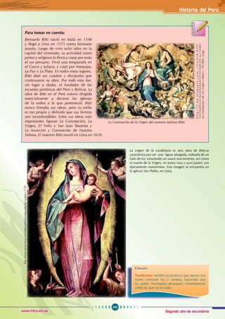 Segundo año de secundaria
295
Historia del Perú
www.trilce.edu.pe
Para tomar en cuenta:
Bernardo Bitti nació en Italia en 1548
y llegó a Lima en 1575 como hermano
jesuita. Luego de vivir ocho años en la
capital del virreinato, su actividad como
pintor y religioso lo llevó a viajar por todo
el sur peruano. Vivió una temporada en
el Cusco y Juliaca, y viajó por Arequipa,
La Paz y La Plata. En todos estos lugares,
Bitti dejó sus cuadros y discípulos que
continuaron su obra. Por todo esto fue,
sin lugar a dudas, el fundador de las
escuelas pictóricas del Perú y Bolivia. La
obra de Bitti en el Perú estuvo dirigida
esencialmente a decorar las iglesias
de la orden a la que perteneció. Bitti
nunca firmaba sus obras, pero su estilo
es tan propio y definido que sus lienzos
son inconfundibles. Entre sus obras más
importantes figuran La Concepción, La
Virgen, El Niño y San Juan Bautista y
La Asunción y Coronación de Nuestra
Señora. El maestro Bitti murió en Lima en 1610.
La Coronación de la Virgen del maestro italiano Bitti.
h
t
t
p
:
/
/
3
.
b
p
.
b
l
o
g
s
p
o
t
.
c
o
m
/
_
s
V
v
t
X
s
8
s
0
2
0
/
T
J
A
3
2
u
W
G
x
s
I
/
A
A
A
A
A
A
A
A
F
V
E
/
9
Y
-
k
J
H
2
E
K
-
w
/
s
1
6
0
0
/
La+coronacion+de+la+Virgen+Maria+-+B+Bitti+sj.jpg
La virgen de la candelaria es otra obra de Bitti,se
caracteriza por ser una figura alargada, rodeada de un
halo de luz simulando un suave movimiento, así como
el manto de la Virgen, en tonos rosa y azul pastel, son
típicamente manieristas. Esta imagen se encuentra en
la iglesia San Pedro, en Lima.
http://www.tierra-inca.com/album/photos/view.php?lg=es&id=1739
Glosario
Tenebrismo: tendencia pictórica que opone con
fuerte contraste luz y sombra, haciendo que
las partes iluminadas destaquen violentamente
sobre las que no lo están.
 