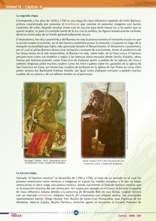 296
Colegios
TRILCE Central: 6198 - 100
Unidad IX - Capítulo 4
La segunda etapa
Corresponde a los años de 1630 a 1700 es una etapa de clara influencia española de estilo Barroco,
pintura caracterizado por presentar el tenebrismo que consiste en presentar imágenes con fuertes
contrastes de color, dejando muchas zonas casi en oscuras para darle mayor luz a las partes que se
quiere resaltar, es pues el contraste fuerte de la luz con la sombra, las figuras temáticamente centrales
destacan iluminadas de un fondo generalizadamente oscuro.
El dramatismo, fue otra característica del Barroco en esta la pintura muestra el momento exacto en que
la acción estaba ocurriendo, así el arte barroco pretendía evocar la emoción y la pasión en lugar de la
tranquila racionalidad que había sido apreciada durante el Renacimiento. El dinamismo característica
por el cual el artista Barroco desea crear sensación constante de movimiento, frente al predominio de
las líneas rectas en el arte renacentista, el Barroco se vale, sobre todo, de la línea curva. El barroco
peruano tuvo como sus modelos a seguir a las famosas obras enviadas desde Sevilla (España), obras
hechas por famosos pintores como Francisco de Zurbarán quien a pedido de las iglesias de Lima y
ordenes religiosas pintó muchos cuadros como los trece cuadros sobre los apóstoles de la iglesia de
San Francisco en Lima, así mismo hay cuadros de Zurbarán en la iglesia de San Pedro en Lima. Otro
pintor famoso fue Bartolomé Esteban Murillo, tan igual como Zurbarán enviaron a pedido muchos
cuadros de su autoría y de sus talleres tenidos en al península.
La tercera etapa
Llamada “el barroco mestizo” se desarrolla de 1700 a 1790, se trata de un periodo en el cual los
pintores americanos como mestizos e indígenas se copian los moldes europeos y le dan su toque
americanista es decir surge una pintura mestiza dando nacimiento al llamado barroco mestizo que
es la expresión máxima del arte americano. Así surgirá por ejemplo en el Cusco la Escuela Cusqueña
de clara influencia italiana debido a la presencia de Bernardo Bitti en esas tierras, surgirán lienzos
con un marcado sincretismo religioso mezcla de cristianismo con religión andina. Sus principales
representantes fueron: Diego Quispe Tito, Basilio de Santa Cruz Pumacallao, Juan Espinoza de los
Monteros, Marcos Zapata, Basilio Pacheco; mención aparte se encuentra la Escuela Potosina de
http://www.banrepcultural.org/blaavirtual/todaslasartes/przu/przu05b.htm
Arcángel Gabriel 1645. Monasterio de la
Concepción, Lima. Cuadro de Zurbarán.
http://www.banrepcultural.org/blaavirtual/todaslasartes/przu/przu05g.htm
Santo Tomás (1637-38) Convento de San
Francisco, Lima. Cuadro de Zurbarán.
 