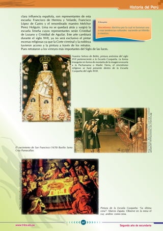 Segundo año de secundaria
297
Historia del Perú
www.trilce.edu.pe
clara influencia española, son representantes de esta
escuela: Francisco de Herrera y Velarde, Francisco
López de Castro y el renombrado maestro Melchor
Perez Holguín. Lima no se quedará atrás y surgirá la
escuela limeña cuyos representantes serán Cristóbal
de Lozano y Cristóbal de Aguilar. Este arte cambiará
durante el siglo XVII, ya no será exclusivo el pintar
escenas religiosas ya que la Corte virreinal y la nobleza
tuvieron acceso a la pintura a través de los retratos.
Pues retrataron a los virreyes más importantes del Siglo de las luces.
Glosario
Sincretismo: doctrina por la cual se fusionan una
o más tendencias culturales naciendo un híbrido
o mestizo.
http://es.wikipedia.org/wiki/Archivo:Cuzque%C3%B1a2.jpg
Nuestra Señora de Belén, pintura anónima del siglo
XVII perteneciente a la Escuela Cusqueña. La forma
triangular en forma de montaña de la imagen evocaría
a la Pachamama o Madre Tierra, el sincretismo
religioso se hará presente dentro de la Escuela
Cusqueña del siglo XVIII.
El nacimiento de San Francisco (1670) Basilio Santa
Cruz Pumacallao.
Pintura de la Escuela Cusqueña: “La última
cena”- Marcos Zapata. Observe en la mesa el
cuy andino como cena.
h
t
t
p
:
/
/
w
w
w
.
d
e
a
r
t
e
y
c
u
l
t
u
r
a
.
c
o
m
/
w
p
-
c
o
n
t
e
n
t
/
uploads/2011/03/Nacimiento_San_Francisco.jpg
http://www.dearteycultura.com/escuela-cusquena-pintura/
 