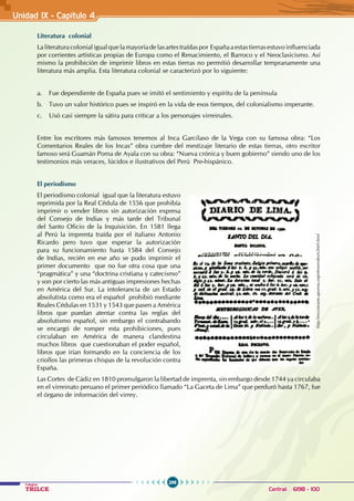 298
Colegios
TRILCE Central: 6198 - 100
Unidad IX - Capítulo 4
Literatura colonial
La literatura colonial igual que la mayoría de las artes traídas por España a estas tierras estuvo influenciada
por corrientes artísticas propias de Europa como el Renacimiento, el Barroco y el Neoclasicismo. Así
mismo la prohibición de imprimir libros en estas tierras no permitió desarrollar tempranamente una
literatura más amplia. Esta literatura colonial se caracterizó por lo siguiente:
a. Fue dependiente de España pues se imitó el sentimiento y espíritu de la península
b. Tuvo un valor histórico pues se inspiró en la vida de esos tiempos, del colonialismo imperante.
c. Usó casi siempre la sátira para criticar a los personajes virreinales.
Entre los escritores más famosos tenemos al Inca Garcilaso de la Vega con su famosa obra: “Los
Comentarios Reales de los Incas” obra cumbre del mestizaje literario de estas tierras, otro escritor
famoso será Guamán Poma de Ayala con su obra: “Nueva crónica y buen gobierno” siendo uno de los
testimonios más veraces, lúcidos e ilustrativos del Perú Pre-hispánico.
El periodismo
El periodismo colonial igual que la literatura estuvo
reprimida por la Real Cédula de 1556 que prohibía
imprimir o vender libros sin autorización expresa
del Consejo de Indias y más tarde del Tribunal
del Santo Oficio de la Inquisición. En 1581 llega
al Perú la imprenta traída por el italiano Antonio
Ricardo pero tuvo que esperar la autorización
para su funcionamiento hasta 1584 del Consejo
de Indias, recién en ese año se pudo imprimir el
primer documento que no fue otra cosa que una
“pragmática” y una “doctrina cristiana y catecismo”
y son por cierto las más antiguas impresiones hechas
en América del Sur. La intolerancia de un Estado
absolutista como era el español prohibió mediante
Reales Cédulas en 1531 y 1543 que pasen a América
libros que puedan atentar contra las reglas del
absolutismo español, sin embargo el contrabando
se encargó de romper esta prohibiciones, pues
circulaban en América de manera clandestina
muchos libros que cuestionaban el poder español,
libros que irían formando en la conciencia de los
criollos las primeras chispas de la revolución contra
España.
Las Cortes de Cádiz en 1810 promulgaron la libertad de imprenta, sin embargo desde 1744 ya circulaba
en el virreinato peruano el primer periódico llamado “La Gaceta de Lima” que perduró hasta 1767, fue
el órgano de información del virrey.
http://encontrarte.aporrea.org/efemerides/e2669.html
 