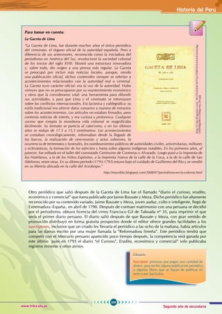 Segundo año de secundaria
299
Historia del Perú
www.trilce.edu.pe
Para tomar en cuenta:
La Gaceta de Lima
“La Gaceta de Lima, fue durante muchos años el único periódico
del virreinato. el órgano oficial de la autoridad española. Pero a
diferencia de sus antecesores, reconocida como la iniciadora del
periodismo en América del Sur, revolucionó la sociedad colonial
de los inicios del siglo XVIII. Mostró una estructura innovadora
y, sobre todo, dio origen a una prensa más regular. La Gaceta
se preocupó por incluir más noticias locales, aunque, siendo
una publicación oficial, dichos contenidos siempre se referían a
acontecimientos relacionados con la autoridad real o virreinal.
La Gaceta tuvo carácter oficial: era la voz de la autoridad. Hubo
virreyes que no se preocuparon por su mantenimiento económico
y otros que la consideraron vital: una herramienta para difundir
sus actividades, y para que Lima y el virreinato se informasen
sobre los conflictos internacionales. Era lacónica y cablegráfica: su
estilo tradicional era ofrecer datos sumarios a manera de extractos
sobre los acontecimientos. Los artículos no estaban firmados, pero
contenía noticias de interés, y era curiosa y pintoresca. Cualquier
suceso que rompía la monótona vida colonial se magnificaba
fácilmente. Su formato se parecía al catecismo, y en los últimos
años se redujo de 17.5 a 15,3 centímetros. Los acontecimientos
se contaban cronológicamente, informaban desde la llegada de
los barcos, la realización de cere-monias y actos solemnes, la
ocurrencia de terremotos y funerales, los nombramientos públicos de autoridades civiles, universitarias, militares
y eclesiásticas, la formación de los ejércitos y hasta sobre algunos indígenas notables. En los primeros años, al
parecer, fue editada en el taller del connotado Gerónymo de Contreras y Alvarado. Luego pasó a la Imprenta de
los Huérfanos, a la de los Niños Expósitos, a la Imprenta Nueva de la calle de la Coca, a la de la calle de San
Ildefonso, entre otras. En su último periodo (1793-1795) estuvo bajo el cuidado de Guillermo del Río y se vendió
en su librería ubicada en la calle del Arzobispo.”
http://massiblu.blogspot.com/2008/07/periodismo-en-la-colonia.html
http://3.bp.blogspot.com/_WsS95fx6M-M/TIuUfIlRFXI/AAAAAAAAABg/
OEfJM8gybKs/s320/gaceta_lim.jpg
Otro periódico que salió después de la Gaceta de Lima fue el llamado “diario el curioso, erudito,
económico y comercial” que fuera publicado por Jaime Bausate y Meza. Dicho periódico fue altamente
reconocido por su contenido variado. Jaime Bausate y Meza, joven audaz, culto e inteligente, llegó de
Extremadura -España-, en abril de 1790. Después de contraer matrimonio con una peruana se decidió
por el periodismo, obtuvo licencia del virrey Francisco Gil de Taboada nº 35, para imprimir el que
sería el primer diario peruano. El diario salió después de que Bausate y Meza, con gran sentido de
promoción distribuyó en forma gratuita prospectos donde el editor ofrece grandes facilidades a los
suscriptores, inclusive que un criado les llevaría el periódico a las ocho de la mañana, había artículos
para las damas escrito por una mujer llamada la “Reformadora limeña”. Este periódico tendrá que
competir con el Mercurio peruano aparecido poco tiempo después, la competencia será ganada por
este último pues en 1793 el diario “el Curioso”, Erudito, económico y comercial” solo publicaba
registros mineros y otros avisos.
Glosario
Suscriptor: personas que pagan una cantidad de
dinero para recibir alguna publicación periódica
o algunos libros que se hayan de publicar en
serie o por fascículos.
 