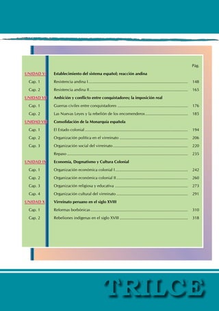 Pág.
UNIDAD VI Establecimiento del sistema español; reacción andina
Cap. 1 Resistencia andina I.......................................................................................... 148
Cap. 2 Resistencia andina II......................................................................................... 165
UNIDAD VII Ambición y conflicto entre conquistadores; la imposición real
Cap. 1 Guerras civiles entre conquistadores................................................................ 176
Cap. 2 Las Nuevas Leyes y la rebelión de los encomenderos....................................... 185
UNIDAD VIII Consolidación de la Monarquía española
Cap. 1 El Estado colonial............................................................................................. 194
Cap. 2 Organización política en el virreinato .............................................................. 206
Cap. 3 Organización social del virreinato.................................................................... 220
		 Repaso............................................................................................................. 235
UNIDAD IX Economía, Dogmatismo y Cultura Colonial
Cap. 1 Organización económica colonial I.................................................................. 242
Cap. 2 Organización económica colonial II................................................................. 260
Cap. 3 Organización religiosa y educativa .................................................................. 273
Cap. 4 Organización cultural del virreinato................................................................. 291
UNIDAD X Virreinato peruano en el siglo XVIII
Cap. 1 Reformas borbónicas........................................................................................ 310
Cap. 2 Rebeliones indígenas en el siglo XVIII.............................................................. 318
 