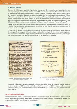 300
Colegios
TRILCE Central: 6198 - 100
Unidad IX - Capítulo 4
El Mercurio Peruano
En enero de 1791 hizo su aparición el periódico bisemanario “El Mercurio Peruano” publicándose los
jueves y domingos, sus ediciones salieron hasta 1794 año en el cual el virrey Gil de Taboada le retiró
su apoyo económico debido a su crítica al sistema colonial, lográndose publicar un aproximado de
411 números, su difusión abarcó desde México hasta Buenos Aires, bajo la dirección de Jacinto Calero
y Moreyra auspiciado por la sociedad “Amantes del país” su aparición está fuertemente ligado a las
nuevas ideas que llegaron desde Europa, un grupo de intelectuales decidieron formar una sociedad
académica dedicada al estudio y análisis de la realidad social, política, geográfica y económica. Para
difundir sus ideas necesitaron de un medio periodístico lo cual dio origen al “Mercurio Peruano”.
Fueron escritores constantes de esta revista José Rossi y Rubí, José Baquijano y Carrillo (Cefalio) e
Hipólito Unanue, (Ariosto) quienes tuvieron por misión no solo difundir los nuevos pensamientos si
no crear conciencia de patria.
La más grande contribución del Mercurio peruano fue el hecho de que por primera vez, desde el arribo
de los españoles a esta parte del continente, se estableció el concepto de Perú como nación o país de
peruanidad con sentimiento. Jugó un rol importante para el surgimiento del nacionalismo peruano, ya
que ayudó a formar la idea del Perú como unidad social, geográfica e histórica.
Cuando la independencia era una realidad, se funda el periódico oficial “El Peruano” que fue fundado
el 22 de octubre de 1825 por el libertador Simón Bolívar. A partir de 1830 se le cambia de nombre a
“El conciliador”, para ir renombrándose sucesivamente hasta 1833 que vuelve a su nombre original
hasta la fecha.
La Sociedad Amantes del País
El arribo de nuevas ideas a América producto de la Ilustración europea, hizo nacer en la intelectualidad
criolla peruana un entusiasmo por conocer la verdad de muchas cosas hasta ese momento negado, un
grupo de intelectuales, entre los que se encontraban:
http://es.wikipedia.org/wiki/Mercurio_Peruano
El primer número del Mercurio Peruano trato
sobre la idea general del Perú.
http://www.kalipedia.com/geografia-espana/tema/geografia-fisica/fotos-portada-tomo-
mercurio.html?x1=20080608klphishpe_39.Ies&x=20090910klplyllec_1.Kes
Se publicaron aproximadamente 411 ejemplares
desde 1791 hasta 1794.
 