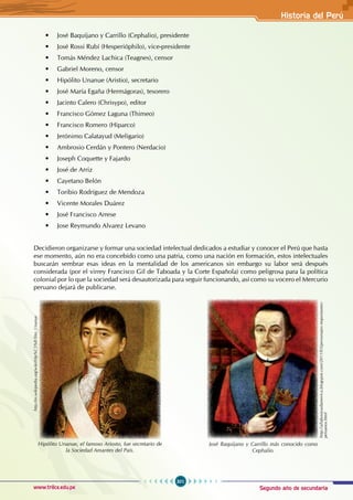 Segundo año de secundaria
301
Historia del Perú
www.trilce.edu.pe
• José Baquíjano y Carrillo (Cephalio), presidente
• José Rossi Rubí (Hesperióphilo), vice-presidente
• Tomás Méndez Lachica (Teagnes), censor
• Gabriel Moreno, censor
• Hipólito Unanue (Aristio), secretario
• José María Egaña (Hermágoras), tesorero
• Jacinto Calero (Chrisypo), editor
• Francisco Gómez Laguna (Thimeo)
• Francisco Romero (Hiparco)
•   Jerónimo Calatayud (Meligario)
• Ambrosio Cerdán y Pontero (Nerdacio)
• Joseph Coquette y Fajardo
• José de Arriz
• Cayetano Belón
• Toribio Rodríguez de Mendoza
• Vicente Morales Duárez
• José Francisco Arrese
• Jose Reymundo Alvarez Levano
Decidieron organizarse y formar una sociedad intelectual dedicados a estudiar y conocer el Perú que hasta
ese momento, aún no era concebido como una patria, como una nación en formación, estos intelectuales
buscarán sembrar esas ideas en la mentalidad de los americanos sin embargo su labor será después
considerada (por el virrey Francisco Gil de Taboada y la Corte Española) como peligrosa para la política
colonial por lo que la sociedad será desautorizada para seguir funcionando, así como su vocero el Mercurio
peruano dejará de publicarse.
http://es.wikipedia.org/wiki/Hip%C3%B3lito_Unanue
Hipólito Unanue, el famoso Ariosto, fue secretario de
la Sociedad Amantes del País.
http://allaboutsudamerica.blogspot.com/2011/03/personajes-importantes-
peruanos.html
José Baquijano y Carrillo más conocido como
Cephalio.
 
